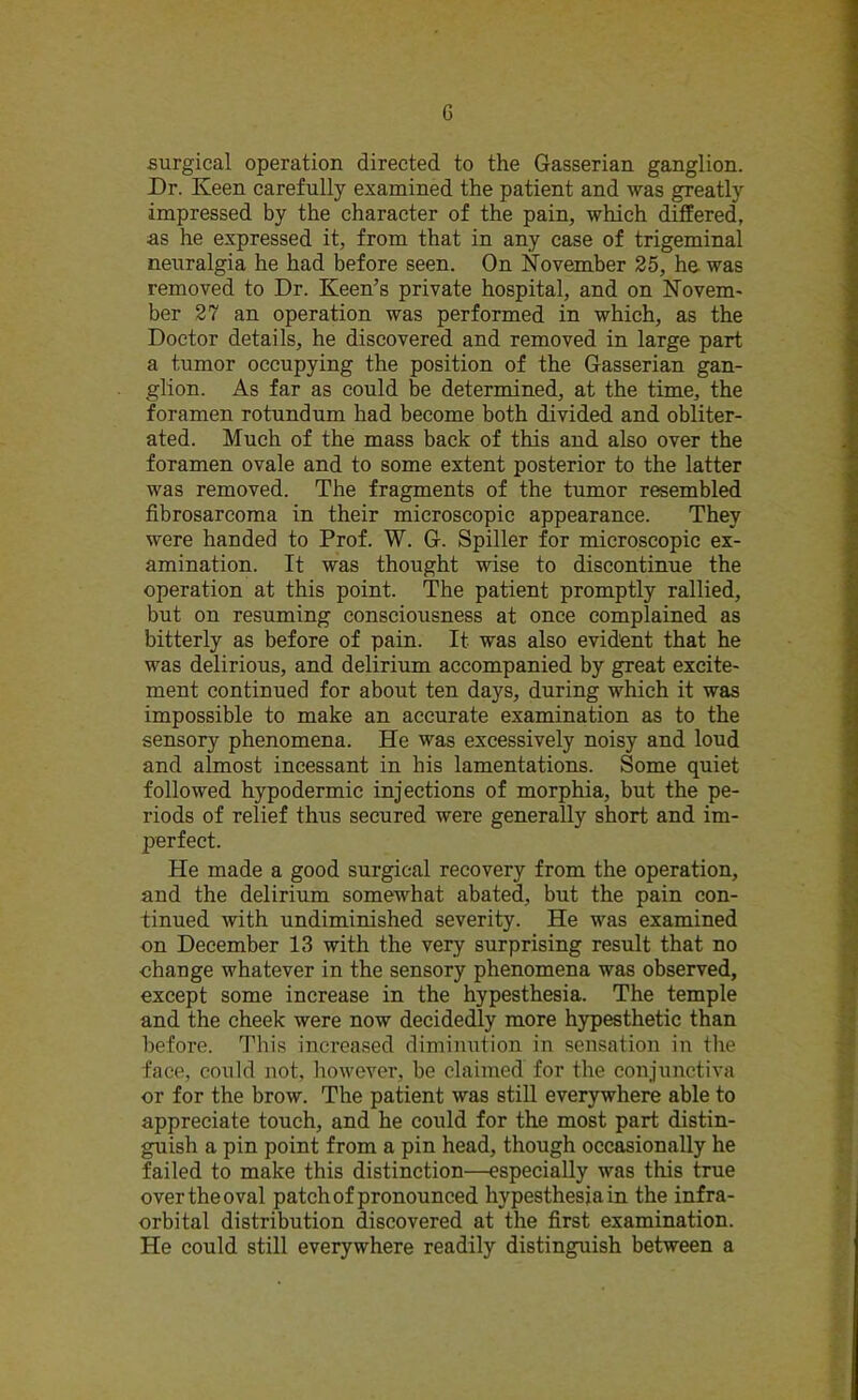 G surgical operation directed to the Gasserian ganglion. Dr. Keen carefully examined the patient and was greatly impressed by the character of the pain, which differed, as he expressed it, from that in any case of trigeminal neuralgia he had before seen. On November 25, he was removed to Dr. Keen’s private hospital, and on Novem- ber 27 an operation was performed in which, as the Doctor details, he discovered and removed in large part a tumor occupying the position of the Gasserian gan- glion. As far as could be determined, at the time, the foramen rotundum had become both divided and obliter- ated. Much of the mass back of this and also over the foramen ovale and to some extent posterior to the latter was removed. The fragments of the tumor resembled fibrosarcoma in their microscopic appearance. They were handed to Prof. W. G. Spiller for microscopic ex- amination. It was thought wise to discontinue the operation at this point. The patient promptly rallied, but on resuming consciousness at once complained as bitterly as before of pain. It was also evident that he was delirious, and delirium accompanied by great excite- ment continued for about ten days, during which it was impossible to make an accurate examination as to the sensory phenomena. He was excessively noisy and loud and almost incessant in his lamentations. Some quiet followed hypodermic injections of morphia, but the pe- riods of relief thus secured were generally short and im- perfect. He made a good surgical recovery from the operation, and the delirium somewhat abated, but the pain con- tinued with undiminished severity. He was examined on December 13 with the very surprising result that no change whatever in the sensory phenomena was observed, except some increase in the hypesthesia. The temple and the cheek were now decidedly more hypesthetic than before. This increased diminution in sensation in the face, could not, however, be claimed for the conjunctiva or for the brow. The patient was still everywhere able to appreciate touch, and he could for the most part distin- guish a pin point from a pin head, though occasionally he failed to make this distinction—especially was this true over the oval patch of pronounced hypesthes ja in the infra- orbital distribution discovered at the first examination. He could still everywhere readily distinguish between a