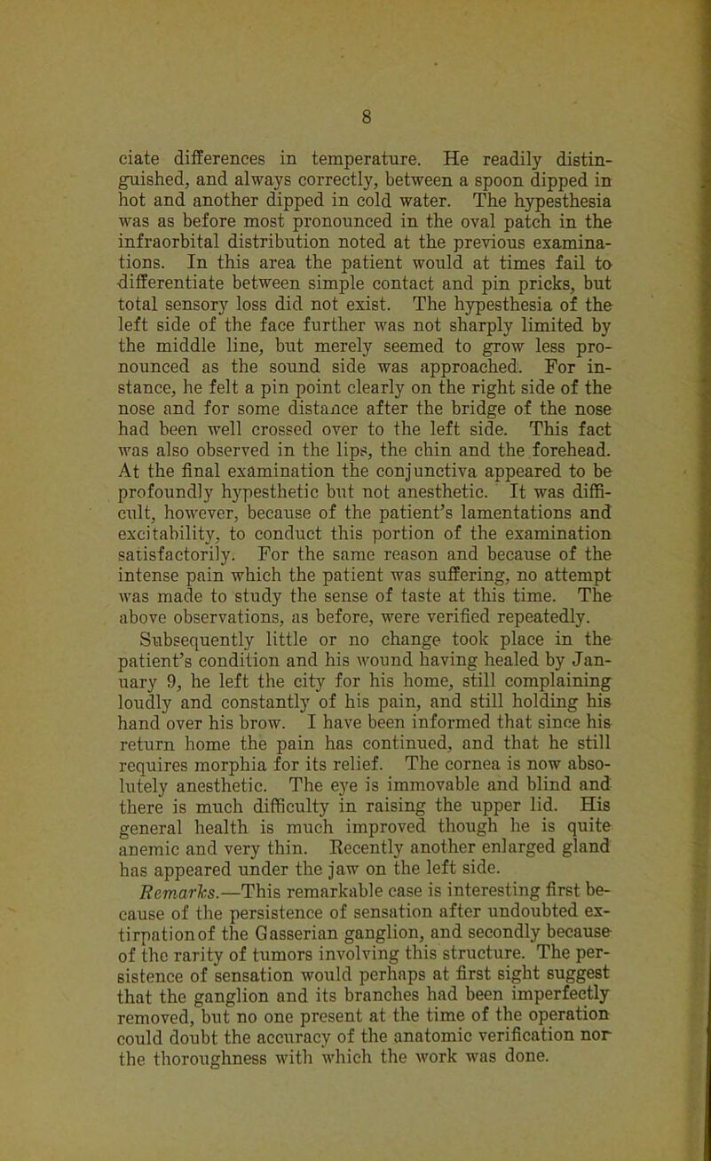 ciate differences in temperature. He readily distin- guished, and always correctly, between a spoon dipped in hot and another dipped in cold water. The hypesthesia was as before most pronounced in the oval patch in the infraorbital distribution noted at the previous examina- tions. In this area the patient would at times fail to differentiate between simple contact and pin pricks, but total sensory loss did not exist. The hypesthesia of the left side of the face further was not sharply limited by the middle line, but merely seemed to grow less pro- nounced as the sound side was approached. For in- stance, he felt a pin point clearly on the right side of the nose and for some distance after the bridge of the nose had been w-ell crossed over to the left side. This fact was also observed in the lips, the chin and the forehead. At the final examination the conjunctiva appeared to be profoundly hypesthetic but not anesthetic. It was diffi- cult, however, because of the patient’s lamentations and excitability, to conduct this portion of the examination satisfactorily. For the same reason and because of the intense pain which the patient was suffering, no attempt was made to study the sense of taste at this time. The above observations, as before, were verified repeatedly. Subsequently little or no change took place in the patient’s condition and his wound having healed by Jan- uary 9, he left the city for his home, still complaining loudly and constantly of his pain, and still holding his hand over his brow. I have been informed that since his return home the pain has continued, and that he still requires morphia for its relief. The cornea is now abso- lutely anesthetic. The eye is immovable and blind and there is much difficulty in raising the upper lid. His general health is much improved though he is quite anemic and very thin. Recently another enlarged gland has appeared under the jaw on the left side. Remarks.—This remarkable case is interesting first be- cause of the persistence of sensation after undoubted ex- tirpationof the Gasserian ganglion, and secondly because of the rarity of tumors involving this structure. The per- sistence of sensation would perhaps at first sight suggest that the ganglion and its branches had been imperfectly removed, but no one present at the time of the operation could doubt the accuracy of the anatomic verification nor the thoroughness with which the work was done.