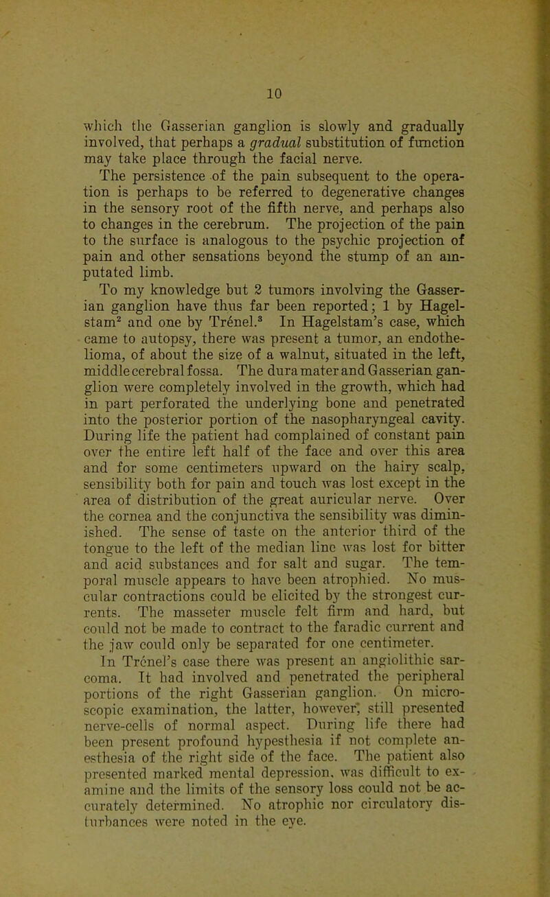 which the Gasserian ganglion is slowly and gradually involved, that perhaps a gradual substitution of function may take place through the facial nerve. The persistence of the pain subsequent to the opera- tion is perhaps to be referred to degenerative changes in the sensory root of the fifth nerve, and perhaps also to changes in the cerebrum. The projection of the pain to the surface is analogous to the psychic projection of pain and other sensations beyond the stump of an am- putated limb. To my knowledge but 2 tumors involving the Gasser- ian ganglion have thus far been reported; 1 by Hagel- stam2 and one by Trenel.3 In Hagelstam’s case, which came to autopsy, there was present a tumor, an endothe- lioma, of about the size of a walnut, situated in the left, middle cerebral fossa. The dura mater and Gasserian gan- glion were completely involved in the growth, which had in part perforated the underlying bone and penetrated into the posterior portion of the nasopharyngeal cavity. During life the patient had complained of constant pain over the entire left half of the face and over this area and for some centimeters upward on the hairy scalp, sensibility both for pain and touch was lost except in the area of distribution of the great auricular nerve. Over the cornea and the conjunctiva the sensibility was dimin- ished. The sense of taste on the anterior third of the tongue to the left of the median line was lost for bitter and acid substances and for salt and sugar. The tem- poral muscle appears to have been atrophied. No mus- cular contractions could be elicited by the strongest cur- rents. The masseter muscle felt firm and hard, but could not be made to contract to the faradic current and the jaw could only be separated for one centimeter. In Trend’s case there was present an angiolithic sar- coma. It had involved and penetrated the peripheral portions of the right Gasserian ganglion. On micro- scopic examination, the latter, however* still presented nerve-cells of normal aspect. During life there had been present profound hypesthesia if not complete an- esthesia of the right side of the face. The patient also presented marked inental depression, was difficult to ex- amine and the limits of the sensory loss could not be ac- curatety determined. No atrophic nor circulatory dis- turbances were noted in the eye.