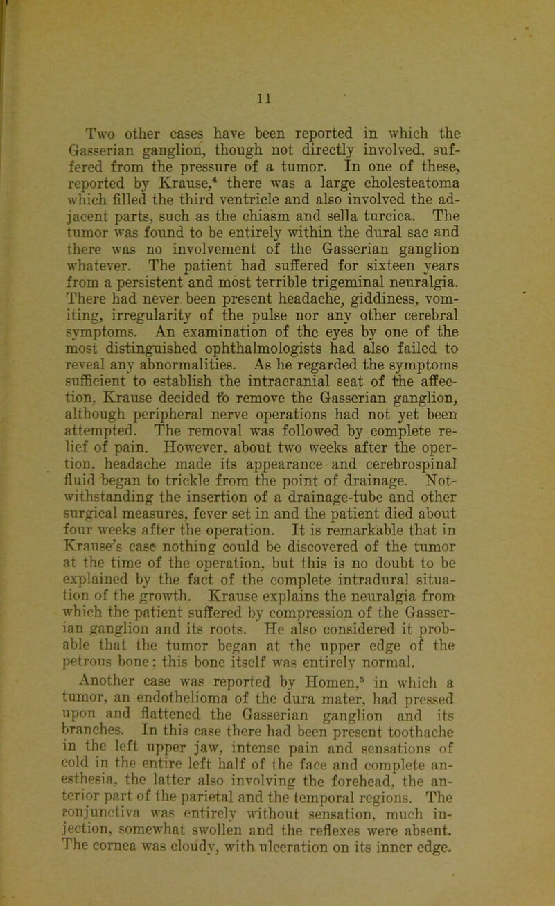 Two other cases have been reported in which the Gasserian ganglion, though not directly involved, suf- fered from the pressure of a tumor. In one of these, reported by Krause,4 there was a large cholesteatoma which filled the third ventricle and also involved the ad- jacent parts, such as the chiasm and sella turcica. The tumor was found to be entirely within the dural sac and there was no involvement of the Gasserian ganglion whatever. The patient had suffered for sixteen years from a persistent and most terrible trigeminal neiiralgia. There had never been present headache, giddiness, vom- iting, irregularity of the pulse nor any other cerebral symptoms. An examination of the eyes by one of the most distinguished ophthalmologists had also failed to reveal any abnormalities. As he regarded the symptoms sufficient to establish the intracranial seat of the affec- tion, Krause decided to remove the Gasserian ganglion, although peripheral nerve operations had not yet been attempted. The removal was followed by complete re- lief of pain. However, about two weeks after the oper- tion. headache made its appearance and cerebrospinal fluid began to trickle from the point of drainage. Not- withstanding the insertion of a drainage-tube and other surgical measures, fever set in and the patient died about four weeks after the operation. It is remarkable that in Krause’s case nothing could be discovered of the tumor at the time of the operation, but this is no doubt to be explained by the fact of the complete intradural situa- tion of the growth. Krause explains the neuralgia from which the patient suffered by compression of the Gasser- ian ganglion and its roots. He also considered it prob- able that the tumor began at the upper edge of the petrous bone; this bone itself was entirely normal. Another case was reported by Homen,8 in which a tumor, an endothelioma of the dura mater, had pressed upon and flattened the Gasserian ganglion and its branches. In this case there had been present toothache in the left upper jaw, intense pain and sensations of cold in the entire left half of the face and complete an- esthesia, the latter also involving the forehead, the an- terior part of the parietal and the temporal regions. The conjunctiva was entirely without sensation, much in- jection, somewhat swollen and the reflexes were absent. The cornea was cloudy, with ulceration on its inner edge.