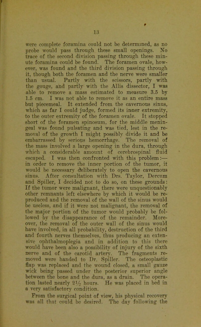 t were complete foramina could not be determined, as no probe would pass through these small openings. No trace of the second division passing through these min- ute foramina could be found. The foramen ovale, how- ever, was found and the third division passing through it, though both the foramen and the nerve were smaller than usual. Partly with the scissors, partly with the gouge, and partly with the Allis dissector, I was able to remove a mass estimated to measure 3.5 by 1.5 cm. I was not able to remove it as an entire mass but piecemeal. It extended from the cavernous sinus, which as far I could judge, formed its inner extremity, to the outer extremity of the foramen ovale. It stopped short of the foramen spinosum. for the middle menin- geal was found pulsating and was tied, lest in the re- moval of the growth I might possibly divide it and be embarrassed by serious hemorrhage. The removal of the mass involved a large opening in the dura, through which a considerable amount of cerebrospinal fluid escaped. I was then confronted with this problem:— in order to remove the inner portion of the tumor, it would be necessary deliberately to open the cavernous sinus. After consultation with Drs. Taylor, Dercum and Spiller, I decided not to do so, on these grounds: If the tumor were malignant, there were unquestionably other remnants left elsewhere by which it would be re- produced and the removal of the wall of the sinus would be useless, and if it were not malignant, the removal of the major portion of the tumor would probably be fol- lowed by the disappearance of the remainder. More- over, the removal of the outer wall of the sinus would have involved, in all probability, destruction of the third and fourth nerves themselves, thus producing an exten- sive ophthalmoplegia and in addition to this there would have been also a possibility of injury of the sixth nerve and of the carotid artery. The fragments re- moved were handed to Dr. Spiller. The osteoplastic flap was replaced and the wound closed, a small gauze wick being passed under the posterior superior angle between the bone and the dura, as a drain. The opera- tion lasted nearly 21,4 hours. He was placed in bed in a very satisfactory condition. From the surgical point of view, his physical recovery was all that could be desired. The day following the