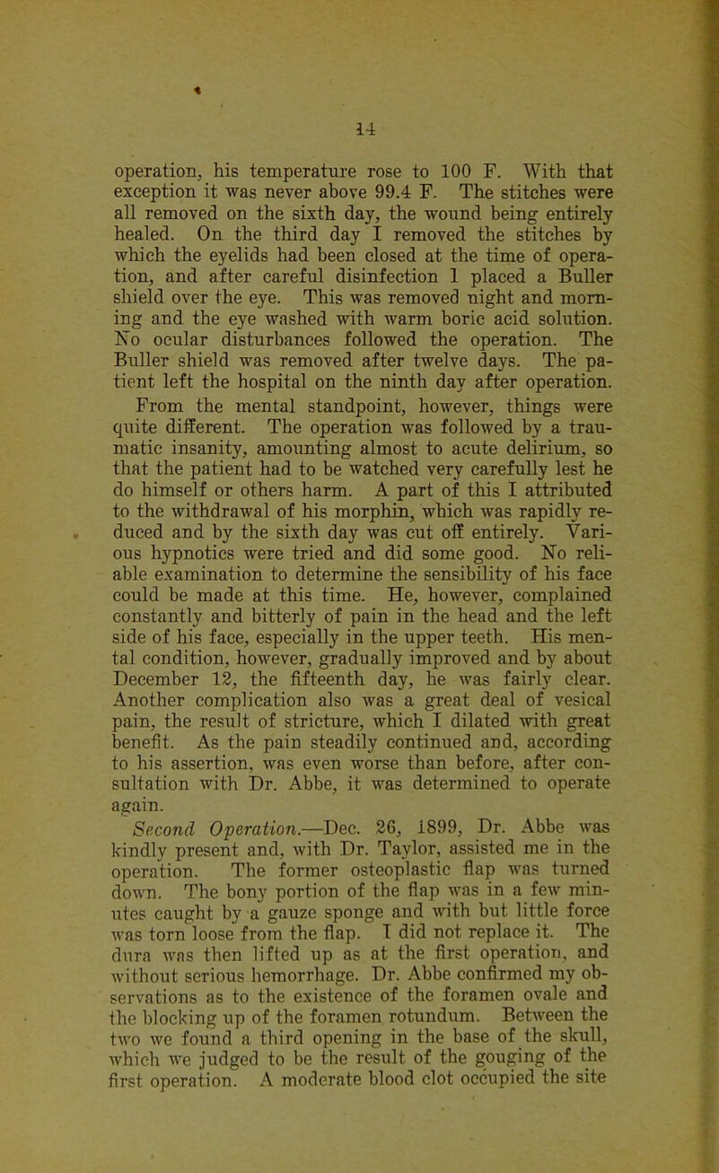 « 14 operation, his temperature rose to 100 F. With that exception it was never above 99.4 F. The stitches were all removed on the sixth day, the wound being entirely healed. On the third day I removed the stitches by which the eyelids had been closed at the time of opera- tion, and after careful disinfection 1 placed a Buller shield over the eye. This was removed night and morn- ing and the eye washed with warm boric acid solution. No ocular disturbances followed the operation. The Buller shield was removed after twelve days. The pa- tient left the hospital on the ninth day after operation. From the mental standpoint, however, things were quite different. The operation was followed by a trau- matic insanity, amounting almost to acute delirium, so that the patient had to be watched very carefully lest he do himself or others harm. A part of this I attributed to the withdrawal of his morphin, which was rapidly re- duced and by the sixth day was cut off entirely. Vari- ous hypnotics were tried and did some good. No reli- able examination to determine the sensibility of his face could be made at this time. He, however, complained constantly and bitterly of pain in the head and the left side of his face, especially in the upper teeth. His men- tal condition, however, gradually improved and by about December 12, the fifteenth day, he was fairly clear. Another complication also was a great deal of vesical pain, the result of stricture, which I dilated with great benefit. As the pain steadily continued and, according to his assertion, was even worse than before, after con- sultation with Dr. Abbe, it was determined to operate again. Second Operation.—Dec. 26, 1899, Dr. Abbe was kindly present and, with Dr. Taylor, assisted me in the operation. The former osteoplastic flap was turned down. The bony portion of the flap was in a few min- utes caught by a gauze sponge and with but little force was torn loose from the flap. I did not replace it. The dura was then lifted up as at the first operation, and without serious hemorrhage. Dr. Abbe confirmed my ob- servations as to the existence of the foramen ovale and the blocking up of the foramen rotundum. Between the two we found a third opening in the base of the skull, which we judged to be the result of the gouging of the first operation. A moderate blood clot occupied the site