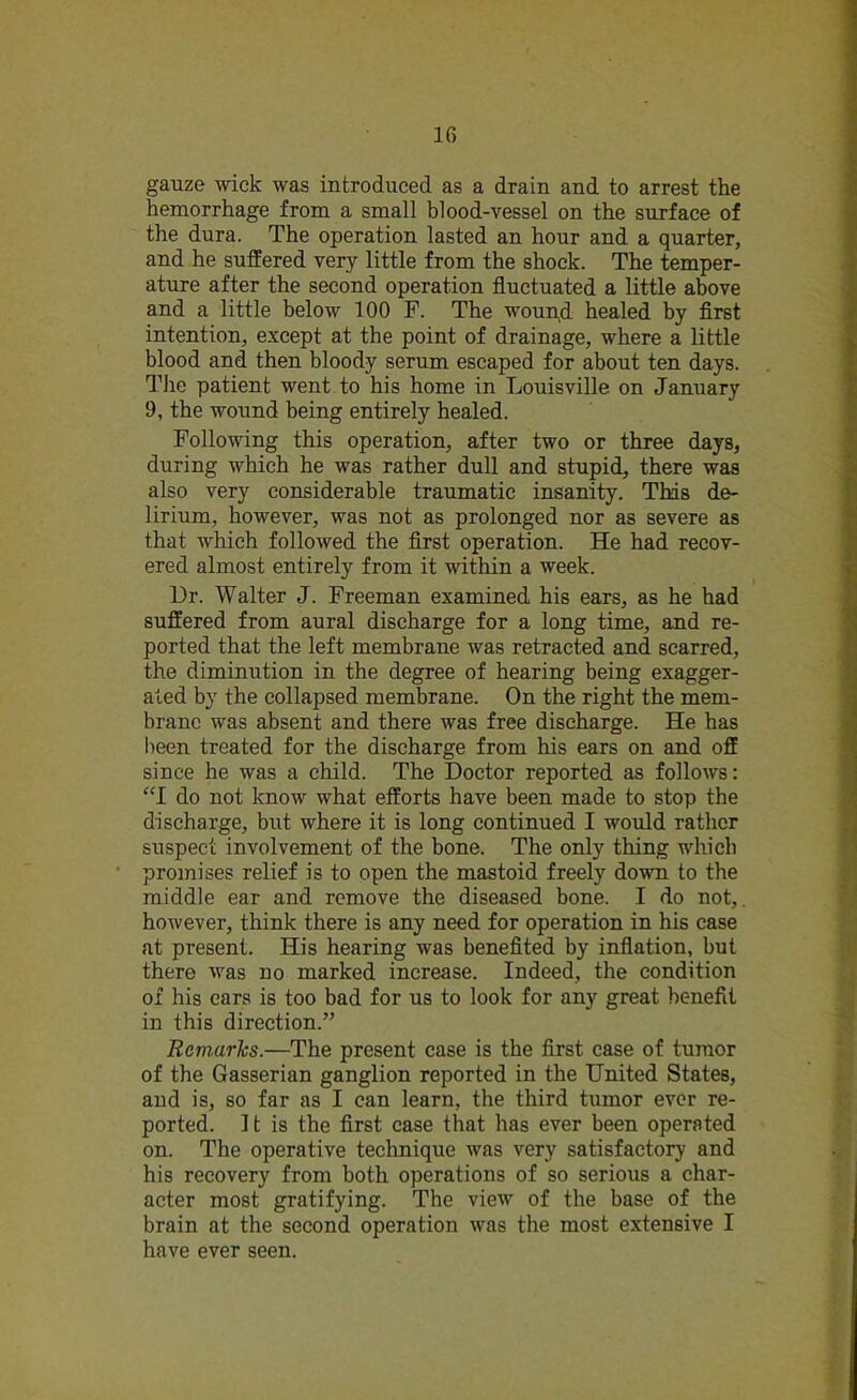 gauze wick was introduced as a drain and to arrest the hemorrhage from a small blood-vessel on the surface of the dura. The operation lasted an hour and a quarter, and he suffered very little from the shock. The temper- ature after the second operation fluctuated a little above and a little below 100 F. The wound. healed by first intention, except at the point of drainage, where a little blood and then bloody serum escaped for about ten days. The patient went to his home in Louisville on January 9, the wound being entirely healed. Following this operation, after two or three days, during which he was rather dull and stupid, there was also very considerable traumatic insanity. This de- lirium, however, was not as prolonged nor as severe as that which followed the first operation. He had recov- ered almost entirely from it within a week. Dr. Walter J. Freeman examined his ears, as he had suffered from aural discharge for a long time, and re- ported that the left membrane was retracted and scarred, the diminution in the degree of hearing being exagger- ated by the collapsed membrane. On the right the mem- brane was absent and there was free discharge. He has been treated for the discharge from his ears on and off since he was a child. The Doctor reported as follows: “I do not know what efforts have been made to stop the discharge, but where it is long continued I would rather suspect involvement of the bone. The only thing which promises relief is to open the mastoid freely down to the middle ear and remove the diseased bone. I do not,, however, think there is any need for operation in his case at present. His hearing was benefited by inflation, but there was no marked increase. Indeed, the condition of his ears is too bad for us to look for any great benefit in this direction.” Remarks.—The present case is the first case of tumor of the Gasserian ganglion reported in the United States, and is, so far as I can learn, the third tumor ever re- ported. 11 is the first case that has ever been operated on. The operative technique was very satisfactory and his recovery from both operations of so serious a char- acter most gratifying. The view of the base of the brain at the second operation was the most extensive I have ever seen.