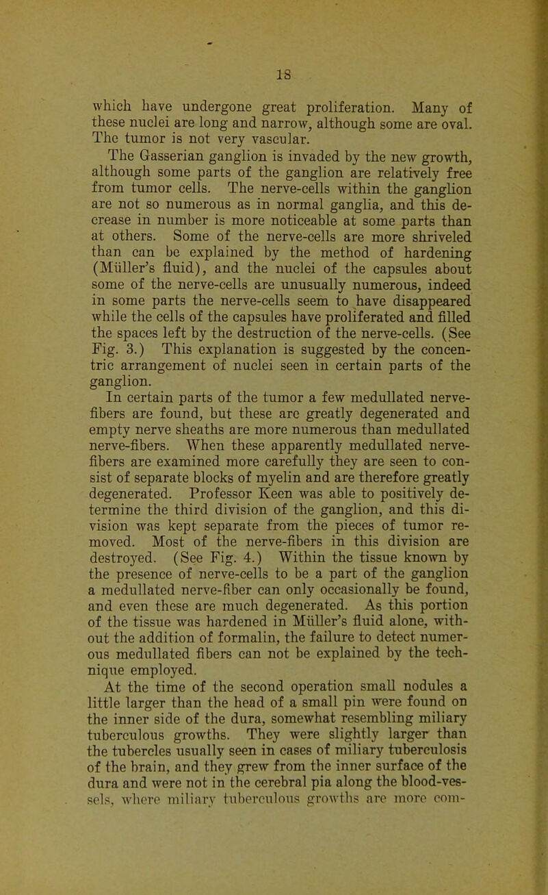 IS which have undergone great proliferation. Many of these nuclei are long and narrow, although some are oval. The tumor is not very vascular. The Gasserian ganglion is invaded by the new growth, although some parts of the ganglion are relatively free from tumor cells. The nerve-cells within the ganglion are not so numerous as in normal ganglia, and this de- crease in number is more noticeable at some parts than at others. Some of the nerve-cells are more shriveled than can be explained by the method of hardening (Miiller’s fluid), and the nuclei of the capsules about some of the nerve-cells are unusually numerous, indeed in some parts the nerve-cells seem to have disappeared while the cells of the capsules have proliferated and filled the spaces left by the destruction of the nerve-cells. (See Fig. 3.) This explanation is suggested by the concen- tric arrangement of nuclei seen in certain parts of the ganglion. In certain parts of the tumor a few medullated nerve- fibers are found, but these are greatly degenerated and empty nerve sheaths are more numerous than medullated nerve-fibers. When these apparently medullated nerve- fibers are examined more carefully they are seen to con- sist of separate blocks of myelin and are therefore greatly degenerated. Professor Keen was able to positively de- termine the third division of the ganglion, and this di- vision was kept separate from the pieces of tumor re- moved. Most of the nerve-fibers in this division are destroyed. (See Fig. 4.) Within the tissue known by the presence of nerve-cells to be a part of the ganglion a medullated nerve-fiber can only occasionally be found, and even these are much degenerated. As this portion of the tissue was hardened in Muller’s fluid alone, with- out the addition of formalin, the failure to detect numer- ous medullated fibers can not be explained by the tech- nique employed. At the time of the second operation small nodules a little larger than the head of a small pin were found on the inner side of the dura, somewhat resembling miliary tuberculous growths. They were slightly larger than the tubercles usually seen in cases of miliary tuberculosis of the brain, and they grew from the inner surface of the dura and were not in the cerebral pia along the blood-ves- sels, where miliary tuberculous growths are more com-
