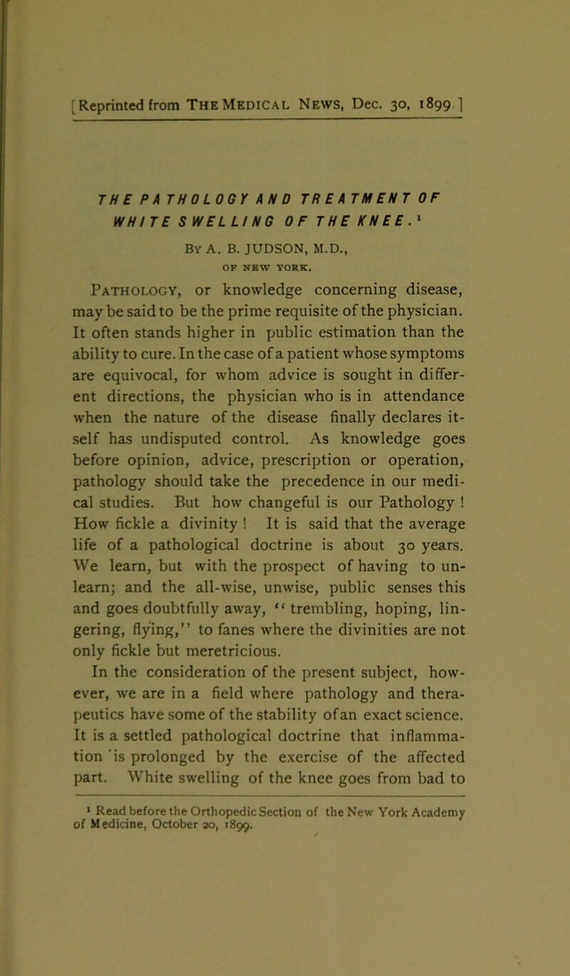 Reprinted from The Medical News, Dec. 30, 1899 ] TH E PATHOLOGY AN D TR E ATM ENT OF WHITE SWELLI NG OF THE KNEE.1 By A. B. JUDSON, M.D., OF NEW YORK. Pathology, or knowledge concerning disease, may be said to be the prime requisite of the physician. It often stands higher in public estimation than the ability to cure. In the case of a patient whose symptoms are equivocal, for whom advice is sought in differ- ent directions, the physician who is in attendance when the nature of the disease finally declares it- self has undisputed control. As knowledge goes before opinion, advice, prescription or operation, pathology should take the precedence in our medi- cal studies. But how changeful is our Pathology ! How fickle a divinity ! It is said that the average life of a pathological doctrine is about 30 years. We learn, but with the prospect of having to un- learn; and the all-wise, unwise, public senses this and goes doubtfully away, “trembling, hoping, lin- gering, flying,” to fanes where the divinities are not only fickle but meretricious. In the consideration of the present subject, how- ever, we are in a field where pathology and thera- peutics have some of the stability of an exact science. It is a settled pathological doctrine that inflamma- tion is prolonged by the exercise of the affected part. White swelling of the knee goes from bad to 1 Read before the Orthopedic Section of the New York Academy of M edicine, October 20, 1899.