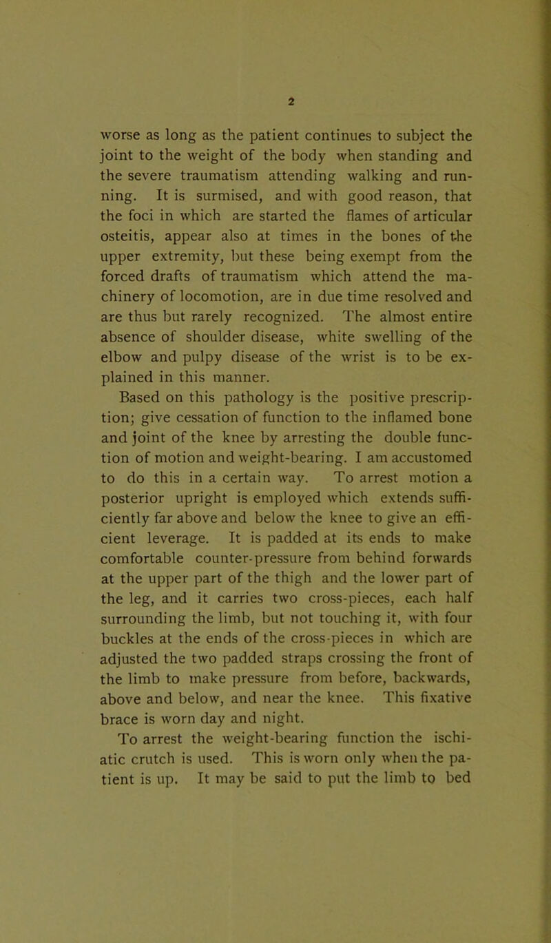 worse as long as the patient continues to subject the joint to the weight of the body when standing and the severe traumatism attending walking and run- ning. It is surmised, and with good reason, that the foci in which are started the flames of articular osteitis, appear also at times in the bones of t-he upper extremity, but these being exempt from the forced drafts of traumatism which attend the ma- chinery of locomotion, are in due time resolved and are thus but rarely recognized. The almost entire absence of shoulder disease, white swelling of the elbow and pulpy disease of the wrist is to be ex- plained in this manner. Based on this pathology is the positive prescrip- tion; give cessation of function to the inflamed bone and joint of the knee by arresting the double func- tion of motion and weight-bearing. I am accustomed to do this in a certain way. To arrest motion a posterior upright is employed which extends suffi- ciently far above and below the knee to give an effi- cient leverage. It is padded at its ends to make comfortable counter-pressure from behind forwards at the upper part of the thigh and the lower part of the leg, and it carries two cross-pieces, each half surrounding the limb, but not touching it, with four buckles at the ends of the cross-pieces in which are adjusted the two padded straps crossing the front of the limb to make pressure from before, backwards, above and below, and near the knee. This fixative brace is worn day and night. To arrest the weight-bearing function the ischi- atic crutch is used. This is worn only when the pa- tient is up. It may be said to put the limb to bed