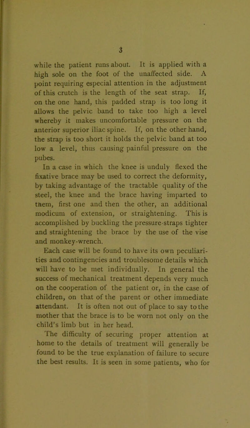 while the patient runs about. It is applied with a high sole on the foot of the unaffected side. A point requiring especial attention in the adjustment of this crutch is the length of the seat strap. If, on the one hand, this padded strap is too long it allows the pelvic band to take too high a level whereby it makes uncomfortable pressure on the anterior superior iliac spine. If, on the other hand, the strap is too short it holds the pelvic band at too low a level, thus causing painful pressure on the pubes. In a case in which the knee is unduly flexed the fixative brace may be used to correct the deformity, by taking advantage of the tractable quality of the steel, the knee and the brace having imparted to them, first one and then the other, an additional modicum of extension, or straightening. This is accomplished by buckling the pressure-straps tighter and straightening the brace by the use of the vise and monkey-wrench. Each case will be found to have its own peculiari- ties and contingencies and troublesome details which will have to be met individually. In general the success of mechanical treatment depends very much on the cooperation of the patient or, in the case of children, on that of the parent or other immediate attendant. It is often not out of place to say to the mother that the brace is to be worn not only on the child’s limb but in her head. The difficulty of securing proper attention at home to the details of treatment will generally be found to be the true explanation of failure to secure the best results. It is seen in some patients, who for