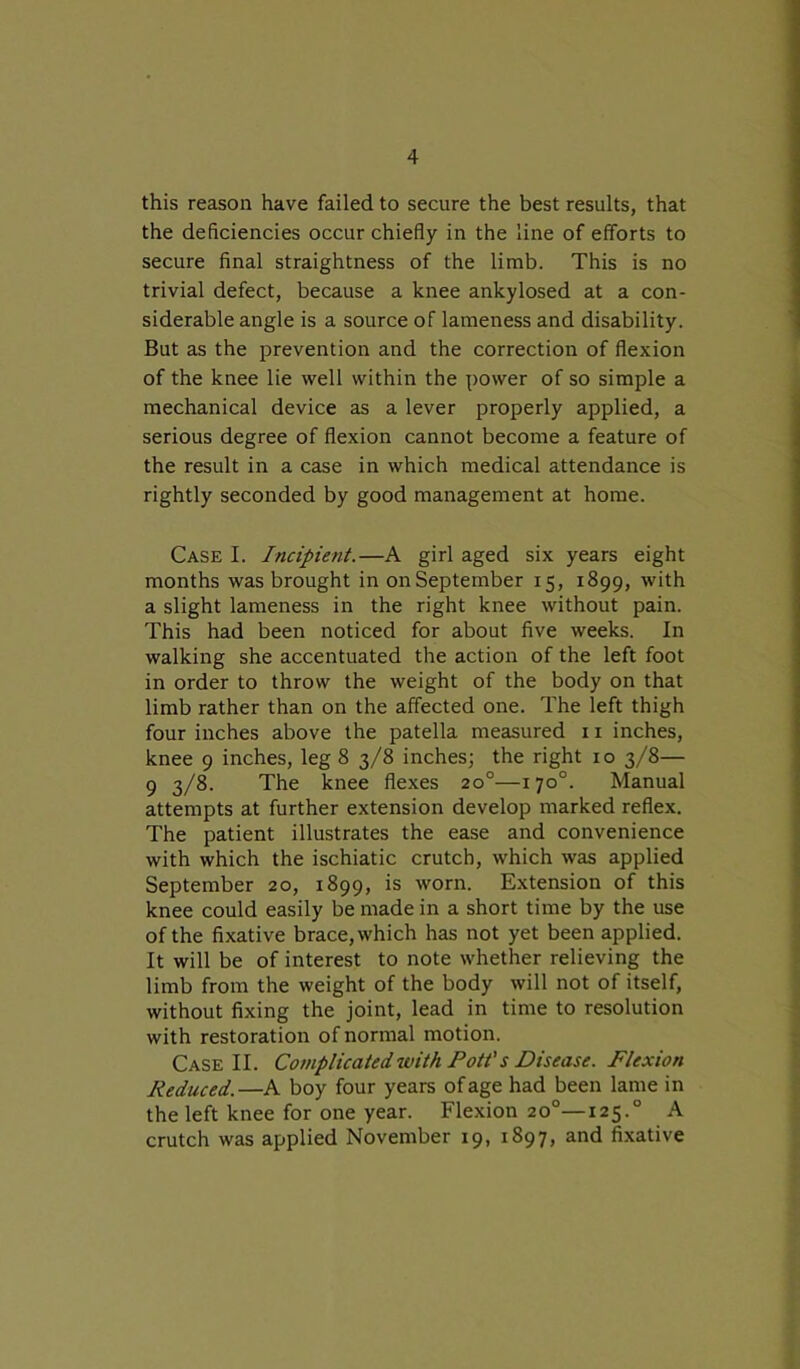 this reason have failed to secure the best results, that the deficiencies occur chiefly in the line of efforts to secure final straightness of the limb. This is no trivial defect, because a knee ankylosed at a con- siderable angle is a source of lameness and disability. But as the prevention and the correction of flexion of the knee lie well within the power of so simple a mechanical device as a lever properly applied, a serious degree of flexion cannot become a feature of the result in a case in which medical attendance is rightly seconded by good management at home. Case I. Incipient.—A girl aged six years eight months was brought in on September 15, 1899, with a slight lameness in the right knee without pain. This had been noticed for about five weeks. In walking she accentuated the action of the left foot in order to throw the weight of the body on that limb rather than on the affected one. The left thigh four inches above the patella measured 11 inches, knee 9 inches, leg 8 3/8 inches; the right xo 3/8— 9 3/8. The knee flexes 20°—170°. Manual attempts at further extension develop marked reflex. The patient illustrates the ease and convenience with which the ischiatic crutch, which was applied September 20, 1899, is worn. Extension of this knee could easily be made in a short time by the use of the fixative brace, which has not yet been applied. It will be of interest to note whether relieving the limb from the weight of the body will not of itself, without fixing the joint, lead in time to resolution with restoration of normal motion. Case II. Complicated with Pott's Disease. Flexion Reduced.—A boy four years of age had been lame in the left knee for one year. Flexion 20°—125.0 A crutch was applied November 19, 1897, and fixative