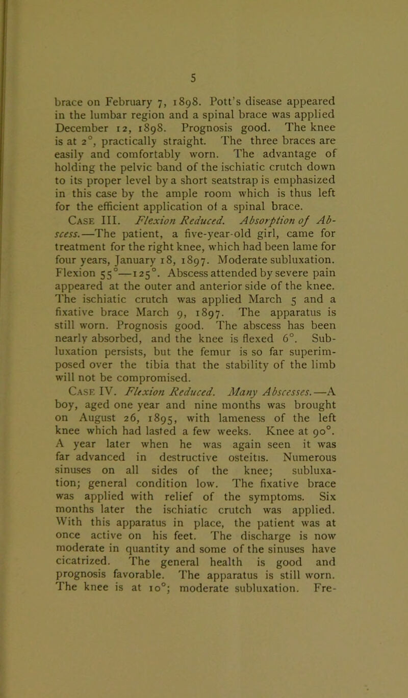brace on February 7, 1898. Pott’s disease appeared in the lumbar region and a spinal brace was applied December 12, 1898. Prognosis good. The knee is at 20, practically straight. The three braces are easily and comfortably worn. The advantage of holding the pelvic band of the ischiatic crutch down to its proper level by a short seatstrapis emphasized in this case by the ample room which is thus left for the efficient application of a spinal brace. Case III. Flexion Reduced. Absorption of Ab- scess.—The patient, a five-year-old girl, came for treatment for the right knee, which had been lame for four years, January 18, 1897. Moderate subluxation. Flexion 550—1250. Abscess attended by severe pain appeared at the outer and anterior side of the knee. The ischiatic crutch was applied March 5 and a fixative brace March 9, 1897. The apparatus is still worn. Prognosis good. The abscess has been nearly absorbed, and the knee is flexed 6°. Sub- luxation persists, but the femur is so far superim- posed over the tibia that the stability of the limb will not be compromised. Case IV. Flexion Reduced. Many Abscesses.—A boy, aged one year and nine months was brought on August 26, 1895, with lameness of the left knee which had lasted a few weeks. Knee at 90°. A year later when he was again seen it was far advanced in destructive osteitis. Numerous sinuses on all sides of the knee; subluxa- tion; general condition low. The fixative brace was applied with relief of the symptoms. Six months later the ischiatic crutch was applied. With this apparatus in place, the patient was at once active on his feet. The discharge is now moderate in quantity and some of the sinuses have cicatrized. The general health is good and prognosis favorable. The apparatus is still worn. The knee is at io°; moderate subluxation. Fre-