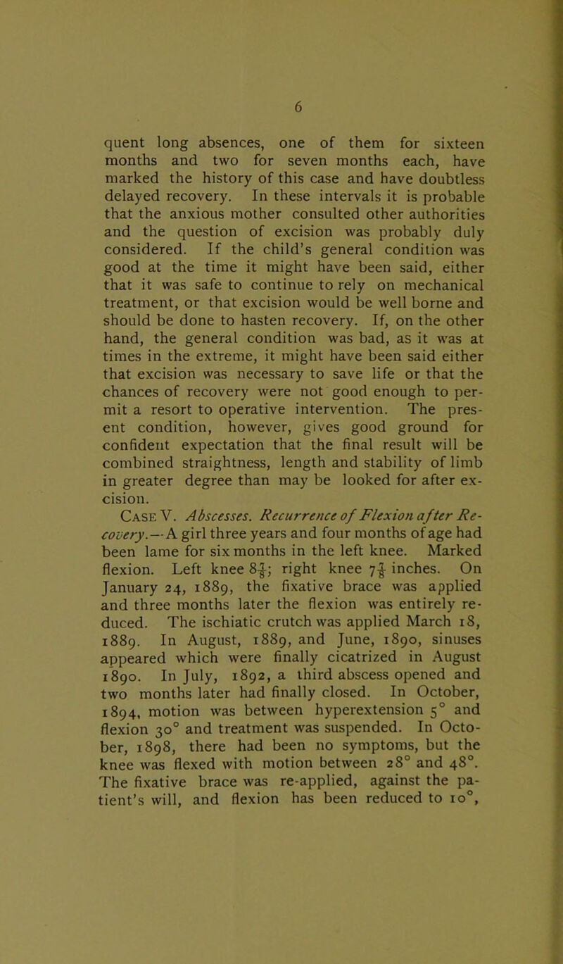 quent long absences, one of them for sixteen months and two for seven months each, have marked the history of this case and have doubtless delayed recovery. In these intervals it is probable that the anxious mother consulted other authorities and the question of excision was probably duly considered. If the child’s general condition was good at the time it might have been said, either that it was safe to continue to rely on mechanical treatment, or that excision would be well borne and should be done to hasten recovery. If, on the other hand, the general condition was bad, as it was at times in the extreme, it might have been said either that excision was necessary to save life or that the chances of recovery were not good enough to per- mit a resort to operative intervention. The pres- ent condition, however, gives good ground for confident expectation that the final result will be combined straightness, length and stability of limb in greater degree than may be looked for after ex- cision. CaseV. Abscesses. Recurrence of Flexion after Re- covery.— A girl three years and four months of age had been lame for six months in the left knee. Marked flexion. Left knee 8|; right knee inches. On January 24, 1889, the fixative brace was applied and three months later the flexion was entirely re- duced. The ischiatic crutch was applied March 18, 1889. In August, 1889, and June, 1890, sinuses appeared which were finally cicatrized in August 1890. In July, 1892, a third abscess opened and two months later had finally closed. In October, 1894, motion was between hyperextension 50 and flexion 30° and treatment was suspended. In Octo- ber, 1898, there had been no symptoms, but the knee was flexed with motion between 28° and 48°. The fixative brace was re-applied, against the pa- tient’s will, and flexion has been reduced to io°,