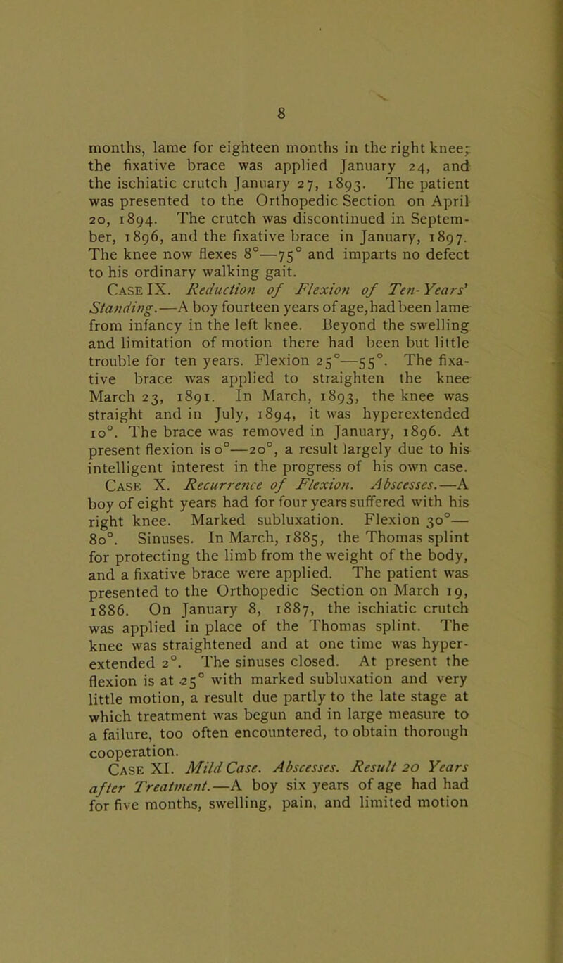 months, lame for eighteen months in the right knee; the fixative brace was applied January 24, and the ischiatic crutch January 27, 1893. The patient was presented to the Orthopedic Section on April 20, 1894. The crutch was discontinued in Septem- ber, 1896, and the fixative brace in January, 1897. The knee now flexes 8°—750 and imparts no defect to his ordinary walking gait. Case IX. Reduction of Flexion of Ten-Years' Standing.—A boy fourteen years of age, had been lame from infancy in the left knee. Beyond the swelling and limitation of motion there had been but little trouble for ten years. Flexion 250—550. The fixa- tive brace was applied to straighten the knee March 23, 1891. In March, 1893, the knee was straight and in July, 1894, it was hyperextended 1 o°. The brace was removed in January, 1896. At present flexion iso°—20°, a result largely due to his intelligent interest in the progress of his own case. Case X. Recurrence of Flexion. Abscesses.—A boy of eight years had for four years suffered with his right knee. Marked subluxation. Flexion 30°— 8o°. Sinuses. In March, 1885, the Thomas splint for protecting the limb from the weight of the body, and a fixative brace were applied. The patient was presented to the Orthopedic Section on March 19, 1886. On January 8, 1887, the ischiatic crutch was applied in place of the Thomas splint. The knee was straightened and at one time was hyper- extended 20. The sinuses closed. At present the flexion is at -25° with marked subluxation and very little motion, a result due partly to the late stage at which treatment was begun and in large measure to a failure, too often encountered, to obtain thorough cooperation. Case XI. Mild Case. Abscesses. Result 20 Years after Treatment.—A boy six years of age had had for five months, swelling, pain, and limited motion