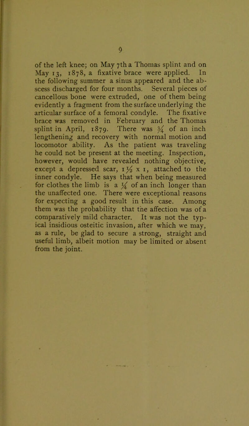 of the left knee; on May 7th a Thomas splint and on May 13, 1878, a fixative brace were applied. In the following summer a sinus appeared and the ab- scess discharged for four months. Several pieces of cancellous bone were extruded, one of them being evidently a fragment from the surface underlying the articular surface of a femoral condyle. The fixative brace was removed in February and the Thomas splint in April, 1879. There was ^ of an inch lengthening and recovery with normal motion and locomotor ability. As the patient was traveling he could not be present at the meeting. Inspection, however, would have revealed nothing objective, except a depressed scar, \]/2 x 1, attached to the inner condyle. He says that when being measured for clothes the limb is a ^ of an inch longer than the unaffected one. There were exceptional reasons for expecting a good result in this case. Among them was the probability that the affection was of a comparatively mild character. It was not the typ- ical insidious osteitic invasion, after which we may, as a rule, be glad to secure a strong, straight and useful limb, albeit motion may be limited or absent from the joint.