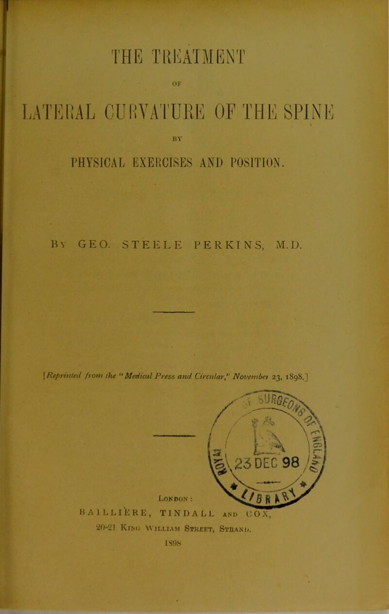 OF LATERAL CURVATURE OF THE SPINE BY PHYSICAL EXERCISES AND POSITION. By GEO. STEELE PERKINS, M.D. [ Reprinted fi om the  Medical Press and CircularNovembet 23, 1898.] HA 1 LLIERE, TINDALL and UOX, ‘20-21 Kino William Street, Stiiand. 180N