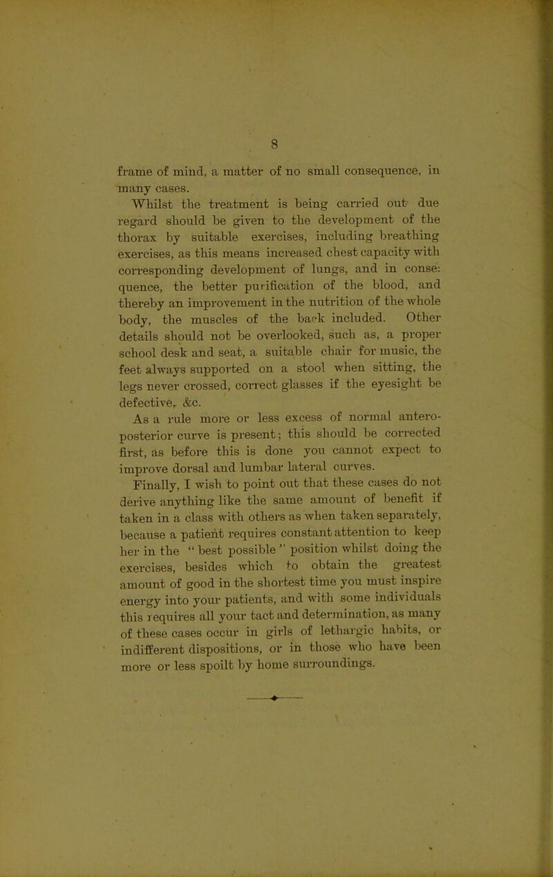 frame of mind, a matter of no small consequence, in many cases. Whilst the treatment is being carried out due regard should be given to the development of the thorax by suitable exercises, including breathing exercises, as this means increased chest capacity with corresponding development of lungs, and in conse: quence, the better purification of the blood, and thereby an improvement in the nutrition of the whole body, the muscles of the back included. Other details should not be overlooked, such as, a proper school desk and seat, a suitable chair for music, the feet always supported on a stool when sitting, the legs never crossed, correct glasses if the eyesight be defective,. &c. As a rule more or less excess of normal antero- posterior curve is present; this should he corrected first, as before this is done you cannot expect to improve dorsal and lumbar lateral curves. Finally, I wish to point out that these cases do not derive anything like the same amount of benefit if taken in a class with others as when taken separately, because a patient requires constant attention to keep her in the “ best possible ” position whilst doing the exercises, besides which to obtain the greatest amount of good in the shortest time you must inspire energy into your patients, and with some individuals this requires all your tact and determination, as many of these cases occur in girls of lethargic habits, or indifferent dispositions, or in those who have been more or less spoilt by home surroundings.