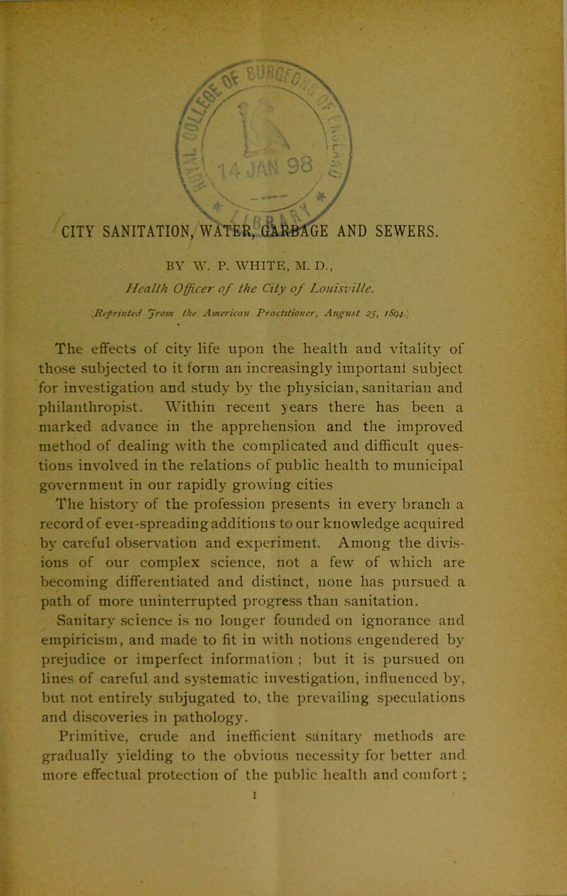 Health Officer of the City of Louisville. Reprinted 'jrom the American Practitioner, August 2j, rSqq. The effects of city life upon the health and vitality of those subjected to it form an increasingly important subject for investigation and stud}- by the physician, sanitarian and philanthropist. Within recent years there has been a marked advance in the apprehension and the improved method of dealing with the complicated and difficult ques- tions involved in the relations of public health to municipal government in our rapidly growing cities The history of the profession presents in every branch a record of evei-spreading additions to our knowledge acquired by careful observation and experiment. Among the divis- ions of our complex science, not a few of which are becoming differentiated and distinct, none has pursued a path of more uninterrupted progress than sanitation. Sauitary science is no longer founded on ignorance and empiricism, and made to fit in with notions engendered by prejudice or imperfect information ; but it is pursued on lines of careful and systematic investigation, influenced by, but not entirely subjugated to, the prevailing speculations and discoveries in pathology. Primitive, crude and inefficient sanitary methods are gradually yielding to the obvious necessity for better and more effectual protection of the public health and comfort ;