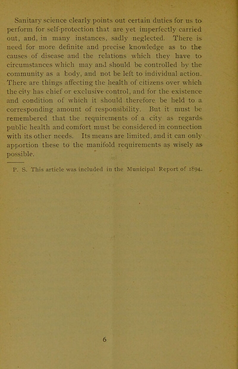 Sanitary science clearly points out certain duties for us tO' perform for self-protection that are yet imperfectly carried out, and, in many instances, sadly neglected. There is need for more definite and precise knowledge as to the causes of disease and the relations which they have to circumstances which may and should be controlled bj- the community as a body, and not be left to individual action. There are things affecting the health of citizens over which the city has chief or exclusive control, and for the existence and condition of which it should therefore be held to a corresponding amount of responsibility. But it must be remembered that the requirements of a city as regards public health and comfort must be considered in connection with its other needs. Its means are limited, and it can only apportion these to the manifold requirements as wisely as possible. P. S. This article was included in the Municipal Report of 1894.