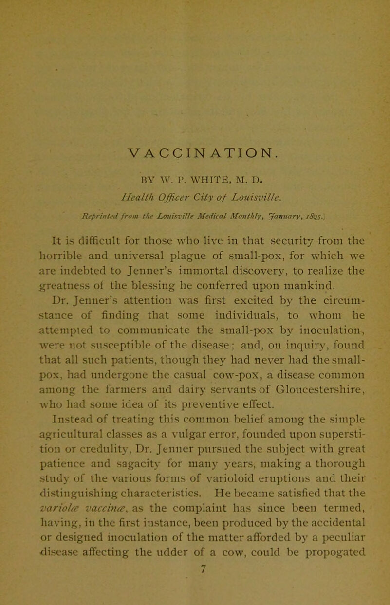 VACCINATION. BY W. P. WHITE, M. D. Health Officer City oj Louisville. Reprinted from the Louisville Medical Monthly, January, /Sgj. It is difficult for those who live in that security from the horrible and universal plague of small-pox, for which we are indebted to Jenner’s immortal discovery, to realize the greatness of the blessing he conferred upon mankind. Dr. Jenner’s attention was first excited by the circum- stance of finding that some individuals, to whom he attempted to communicate the small-pox by inoculation, were not susceptible of the disease; and, on inquiry, found that all such patients, though they had never had the small- pox, had undergone the casual cow-pox, a disease common among the farmers and dairy servants of Gloucestershire, who had some idea of its preventive effect. Instead of treating this common belief among the simple agricultural classes as a vulgar error, fouuded upon supersti- tion or credulity, Dr. Jenner pursued the subject with great patience and sagacity for many years, making a thorough study of the various forms of varioloid eruptions and their distinguishing characteristics. He became satisfied that the variolec vaccina?, as the complaint has since been termed, having, in the first instance, been produced by the accidental or designed inoculation of the matter afforded by a peculiar disease affecting the udder of a cow, could be propogated