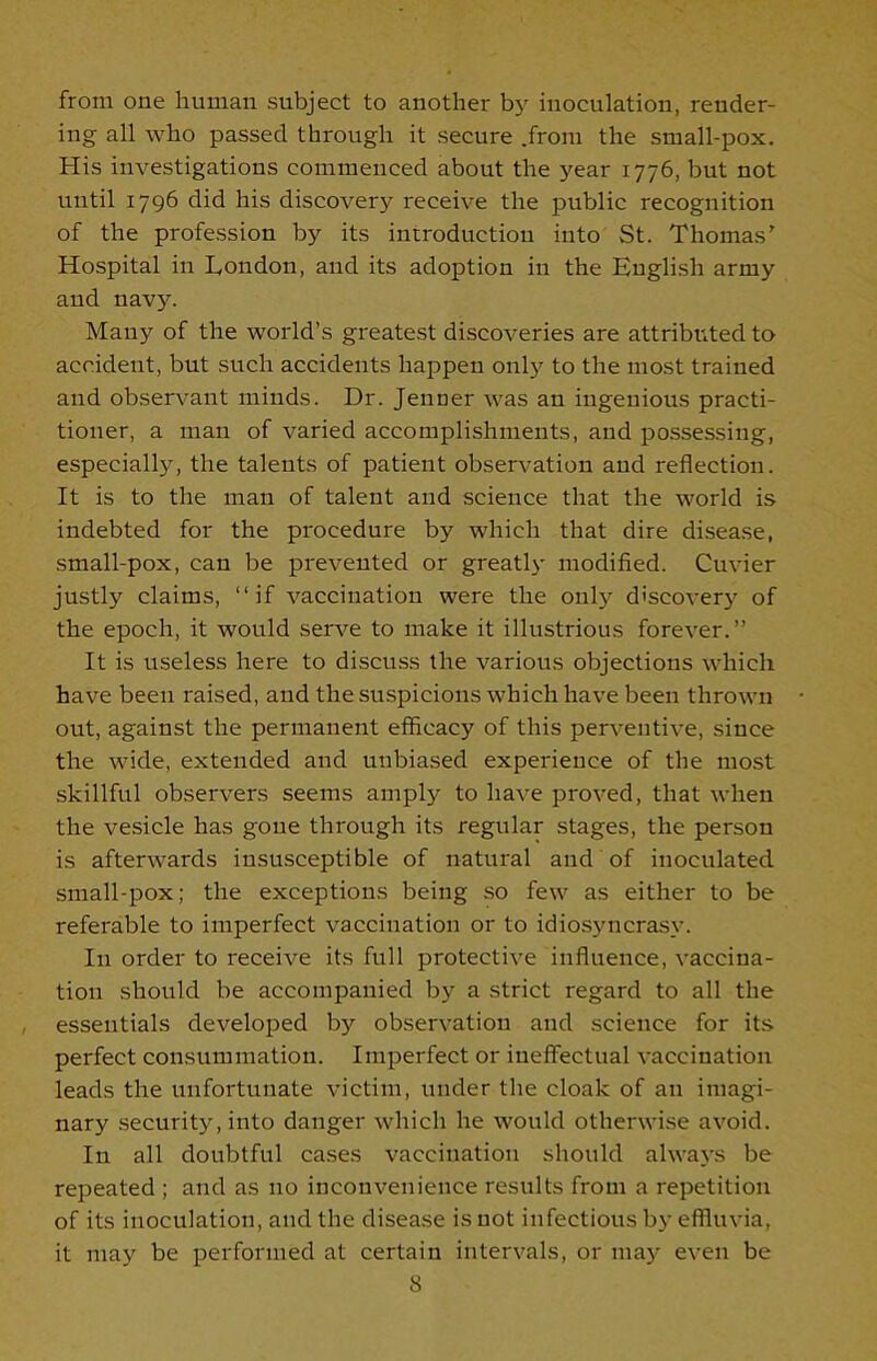 from one human subject to another by inoculation, render- ing all who passed through it secure .from the small-pox. His investigations commenced about the year 1776, but not until 1796 did his discovery receive the public recognition of the profession by its introduction into St. Thomas' Hospital in London, and its adoption in the English army and navy. Many of the world’s greatest discoveries are attributed to accident, but such accidents happen only to the most trained and observant minds. Dr. Jenuer was an ingenious practi- tioner, a man of varied accomplishments, and possessing, especially, the talents of patient observation and reflection. It is to the man of talent and science that the world is indebted for the procedure by which that dire disease, small-pox, can be prevented or greatly modified. Cuvier justly claims, “if vaccination were the only discovery of the epoch, it would serve to make it illustrious forever.” It is useless here to discuss the various objections which have been raised, and the suspicions which have been thrown out, against the permanent efficacy of this perventive, since the wide, extended and unbiased experience of the most skillful observers seems amply to have proved, that when the vesicle has gone through its regular stages, the person is afterwards insusceptible of natural and of inoculated small-pox; the exceptions being so few as either to be referable to imperfect vaccination or to idiosyncrasy. In order to receive its full protective influence, vaccina- tion should be accompanied by a strict regard to all the essentials developed by observation and science for its perfect consummation. Imperfect or ineffectual vaccination leads the unfortunate victim, under the cloak of an imagi- nary security, into danger which he would otherwise avoid. In all doubtful cases vaccination should always be repeated ; and as no inconvenience results from a repetition of its inoculation, and the disease is not infectious by effluvia, it may be performed at certain intervals, or may even be