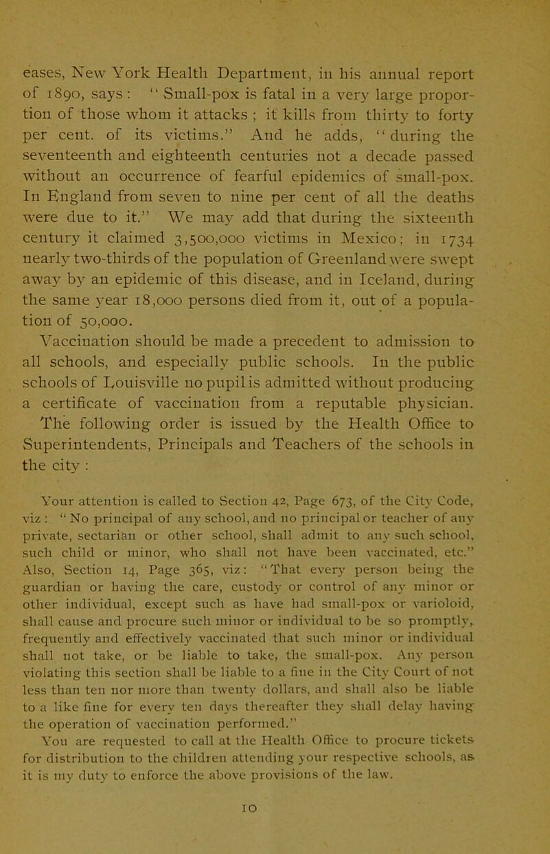 eases, New York Health Department, in his annual report of 1890, says : “ Small-pox is fatal in a very large propor- tion of those whom it attacks ; it kills from thirty to forty per cent, of its victims.” And he adds, “during the seventeenth and eighteenth centuries not a decade passed without an occurrence of fearful epidemics of small-pox. In England from seven to nine per cent of all the deaths were due to it.” We may add that during the sixteenth century it claimed 3,500,000 victims in Mexico; in 1734 nearly two-thirds of the population of Greenland were swept away by an epidemic of this disease, and in Iceland, during the same year 18,000 persons died from it, out of a popula- tion of 50,000. Vaccination should be made a precedent to admission to all schools, and especially public schools. In the public schools of Louisville no pupil is admitted without producing a certificate of vaccination from a reputable physician. The following order is issued by the Health Office to Superintendents, Principals and Teachers of the schools in the city : Your attention is called to Section 42, Page 673, of the City Code, viz : “ No principal of any school, and no principal or teacher of any private, sectarian or other school, shall admit to any such school, such child or minor, who shall not have been vaccinated, etc.” Also, Section 14, Page 365, viz: “That every person being the guardian or having the care, custody or control of any minor or other individual, except such as have had small-pox or varioloid, shall cause and procure such minor or individual to be so promptly, frequently and effectively vaccinated that such minor or individual shall not take, or be liable to take, the small-pox. Any person violating this section shall be liable to a fine in the City Court of not less than ten nor more than twenty dollars, and shall also be liable to a like fine for every ten days thereafter they shall delay having the operation of vaccination performed.” You are requested to call at the I-lealth Office to procure tickets for distribution to the children attending your respective schools, as it is my duty to enforce the above provisions of the law. to