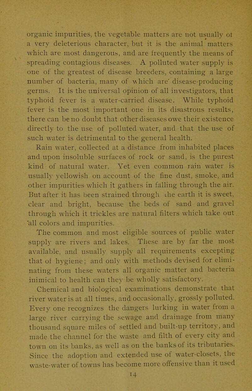 organic impurities, the vegetable matters are not usually ot a very deleterious character, but it is the animal matters which are most dangerous, and are frequently the means of spreading contagious diseases. A polluted water supply is one of the greatest of disease breeders, containing a large number of bacteria, many of which are’ disease-producing germs. It is the universal opinion of all investigators, that typhoid fever is a water-carried disease. While typhoid fever is the most important one in its disastrous results, there can be no doubt that other diseases owe their existence directly to the use of polluted water, and that the use of such water is detrimental to the general health. Rain water, collected at a distance from inhabited places and upon insoluble surfaces of rock or sand, is the purest kind of natural water. Yet even common rain water is usually yellowish on account of the fine dust, smoke, and other impurities which it gathers in falling through the air. But after it has been strained through ihe earth it is sweet, clear and bright, because the beds of sand and gravel through which it trickles are natural filters which take out. all colors and impurities. The common and most eligible sources of public water supply are rivers and lakes. These are by far the most available, and usually supply all requirements excepting that of hygiene; and only with methods devised for elimi- nating from these waters all organic matter and bacteria inimical to health can the}' be wholly satisfactory. Chemical and biological examinations demonstrate that river water is at all times, and occasionally, grossly polluted. Every one recognizes the dangers lurking in water from a large river carrying the sewage and drainage from many thousand square miles of settled and built-up territory, and made the channel for the waste and filth of every city and town on its banks, as well as on the banks of its tributaries. Since the adoption and extended use of water-closets, the waste-water of towns has become more offensive than it used i4