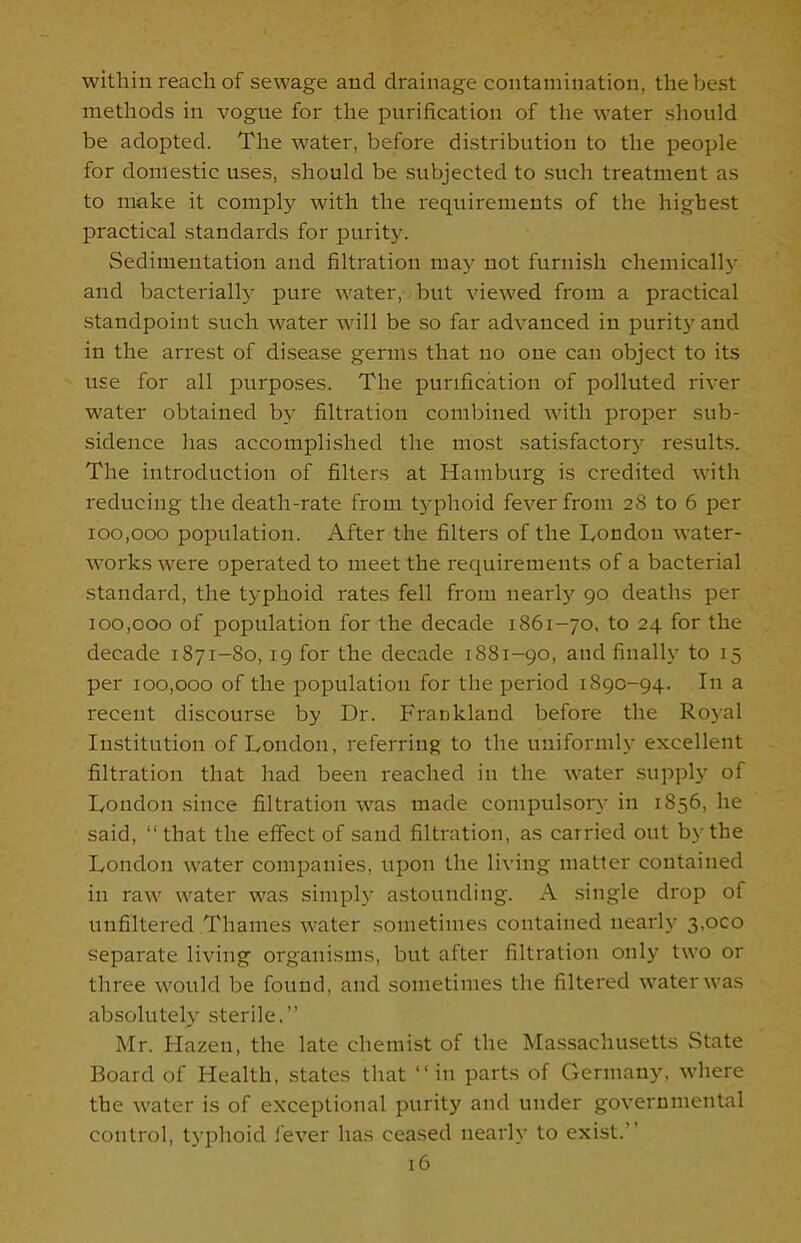 within reach of sewage and drainage contamination, the best methods in vogue for the purification of the water should be adopted. The water, before distribution to the people for domestic uses, should be subjected to such treatment as to make it comply with the requirements of the highest practical standards for purity. Sedimentation and filtration may not furnish chemically and bacterially pure water, but viewed from a practical standpoint such water will be so far advanced in purity and in the arrest of disease germs that no one can object to its use for all purposes. The purification of polluted river water obtained by filtration combined with proper sub- sidence has accomplished the most satisfactory results. The introduction of filters at Hamburg is credited with reducing the death-rate from typhoid fever from 28 to 6 per 100,000 population. After the filters of the London water- works were operated to meet the requirements of a bacterial standard, the typhoid rates fell from nearly 90 deaths per 100,000 of population for the decade 1861-70, to 24 for the decade 1871-80, 19 for the decade 1881-90, and finally to 15 per 100,000 of the population for the period 1890-94. In a recent discourse by Dr. Frankland before the Royal Institution of Loudon, referring to the uniformly excellent filtration that had been reached in the water supply of London since filtration was made compulsory in 1856, he said, “that the effect of sand filtration, as carried out by the London water companies, upon the living matter contained in raw water was simply astounding. A single drop of unfiltered Thames water sometimes contained nearly 3,000 separate living organisms, but after filtration only two or three would be found, and sometimes the filtered water was absolutely sterile.” Mr. Hazen, the late chemist of the Massachusetts State Board of Health, states that “in parts of Germany, where the water is of exceptional purity and under governmental control, typhoid fever has ceased nearly to exist.