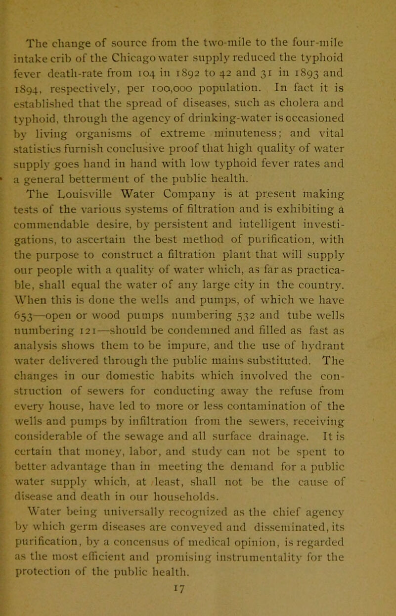 The change of source from the two-mile to the four-mile intake crib of the Chicago water supply reduced the typhoid fever death-rate from 104 in 1892 to 42 and 31 in 1893 and 1894, respectively, per 100,000 population. In fact it is established that the spread of diseases, such as cholera and typhoid, through the agency of drinking-water isoccasioned by living organisms of extreme minuteness; and vital statistics furnish conclusive proof that high quality of water supply goes hand in hand with low typhoid fever rates and a general betterment of the public health. The Louisville Water Company is at present making tests of the various systems of filtration and is exhibiting a commendable desire, by persistent and intelligent investi- gations, to ascertain the best method of purification, with the purpose to construct a filtration plant that will supply our people with a quality of water which, as far as practica- ble, shall equal the water of any large city in the country. When this is done the wells and pumps, of which we have 653—open or wood pumps numbering 532 and tube wells numbering 121—should be condemned and filled as fast as analysis shows them to be impure, and the use of hydrant water delivered through the public mains substituted. The changes in our domestic habits which involved the con- struction of sewers for conducting away the refuse from even- house, have led to more or less contamination of the wells and pumps by infiltration from the sewers, receiving considerable of the sewage and all surface drainage. It is certain that money, labor, and study can not be spent to better advantage than in meeting the demand for a public water supply which, at least, shall not be the cause of disease and death in our households. Water being universally recognized as the chief agency by which germ diseases are conveyed and disseminated, its purification, by a concensus of medical opinion, is regarded as the most efficient and promising instrumentality for the protection of the public health.