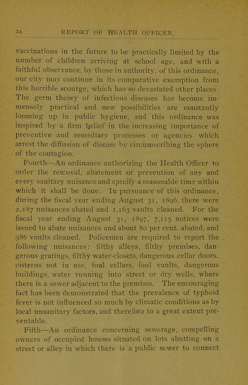 vaccinations in the future to be practically limited by the number of children arriving at school age, and with a faithful observance, by those in authority, of this ordinance, our city may continue in its comparative exemption from this horrible scourge, which has so devastated other places. The germ theory of infectious diseases has become im- mensely practical and new possibilities are constantly looming up in public hygiene, and this ordinance was inspired by a firm belief in the increasing importance of preventive and remediary processes or agencies which arrest the diffusion of disease by circumscribing the sphere of the contagion. Fourth—An ordinance authorizing the Health Officer to order the removal, abatement or prevention of any and every sanitary nuisance and specify a reasonable time within which it shall be done. In pursuance of this ordinance, during the fiscal year ending August 31, 1896, there were 2.187 nuisances abated and 1,163 vaults cleaned. For the fiscal year ending August 31, 1897, 7,115 notices were issued to abate nuisances and about 80 per cent, abated, and 986 vaults cleaned. Policemen are required to report the following nuisances: filthy alleys, filthy premises, dan- gerous gratings, filthy water-closets, dangerous cellar doors, cisterns not in use, foul cellars, foul vaults, dangerous buildings, water running into street or dry wells, where there is a sewer adjacent to the premises. The encouraging fact has been demonstrated that the prevalence of typhoid fever is not influenced so much by climatic conditions as by local unsanitary factors, and therefore to a great extent pre- ventable. Fifth—An ordinance concerning sewerage, compelling owners of occupied houses situated on lots abutting on a street or alley in which there is a public sewer to connect