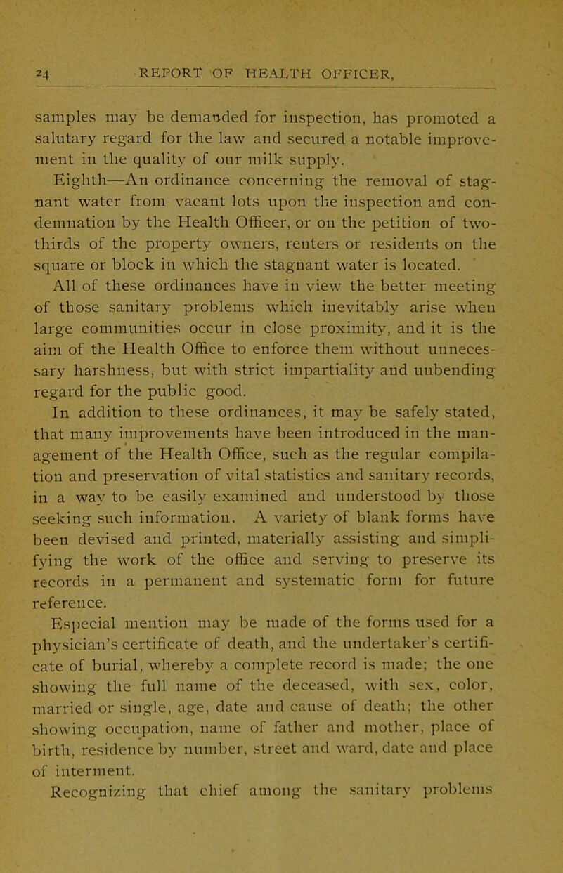 samples may be demanded for inspection, has promoted a salutary regard for the law and secured a notable improve- ment in the quality of our milk supply. Eighth—An ordinance concerning the removal of stag- nant water from vacant lots upon the inspection and con- demnation by the Health Officer, or on the petition of two- thirds of the property owners, renters or residents on the square or block in which the stagnant water is located. All of these ordinances have in view the better meeting of those sanitary problems which inevitably arise when large communities occur in close proximity, and it is the aim of the Health Office to enforce them without unneces- sary harshness, but with strict impartiality and unbending regard for the public good. In addition to these ordinances, it may be safely stated, that many improvements have been introduced in the man- agement of the Health Office, such as the regular compila- tion and preservation of vital statistics and sanitary records, in a way to be easily examined and understood by those seeking such information. A variety of blank forms have been devised and printed, materially assisting and simpli- fying the work of the office and serving to preserve its records in a permanent and systematic form for future reference. Especial mention may be made of the forms used for a physician’s certificate of death, and the undertaker’s certifi- cate of burial, whereby a complete record is made; the one showing the full name of the deceased, with sex, color, married or single, age, date and cause of death; the other showing occupation, name of father and mother, place of birth, residence by number, street and ward, date and place of interment. Recognizing that chief among the sanitary problems