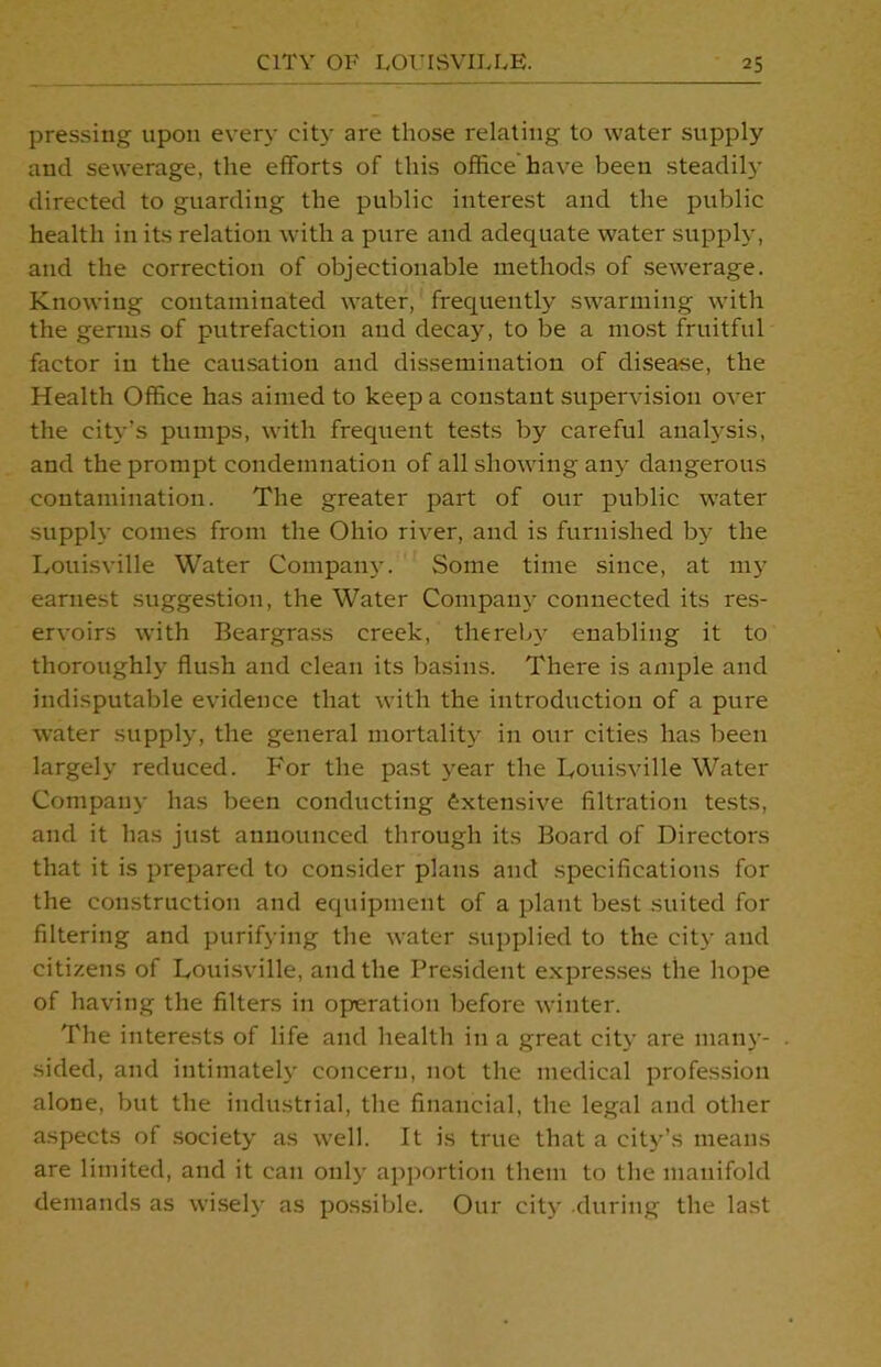 pressing upon every city are those relating to water supply and sewerage, the efforts of this office have been steadily directed to guarding the public interest and the public health in its relation with a pure and adequate water supply, and the correction of objectionable methods of sewerage. Knowing contaminated water, frequently swarming with the germs of putrefaction and decay, to be a most fruitful factor in the causation and dissemination of disease, the Health Office has aimed to keep a constant supervision over the city’s pumps, with frequent tests by careful analysis, and the prompt condemnation of all showing any dangerous contamination. The greater part of our public water supply comes from the Ohio river, and is furnished b)- the Louisville Water Company. Some time since, at my earnest suggestion, the Water Company connected its res- ervoirs with Beargrass creek, thereby enabling it to thoroughly flush and clean its basins. There is ample and indisputable evidence that with the introduction of a pure water supply, the general mortality in our cities has been largely reduced. For the past year the Louisville Water Company has been conducting extensive filtration tests, and it has just announced through its Board of Directors that it is prepared to consider plans and specifications for the construction and equipment of a plant best suited for filtering and purifying the water supplied to the city and citizens of Louisville, and the President expresses the hope of having the filters in operation before winter. The interests of life and health in a great city are many- . sided, and intimately concern, not the medical profession alone, but the industrial, the financial, the legal and other aspects of society as well. It is true that a city’s means are limited, and it can only apportion them to the manifold demands as wisely as possible. Our city during the last