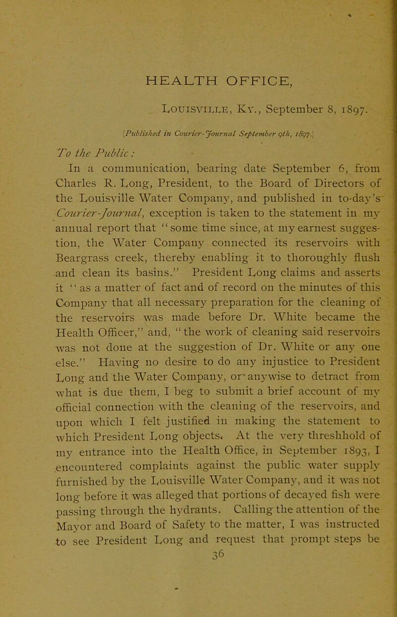 HEALTH OFFICE, Louisville, Kv., September 8, 1897. [Published in Courier-’Journal September qth, iSqy.) To the Public: In a communication, bearing date September 6, from Charles R. Long, President, to the Board of Directors of the Louisville Water Company, and published in to-day’s' Courier-Journal, exception is taken to the statement in my annual report that “some time since, at my earnest sugges- tion, the Water Company connected its reservoirs with Beargrass creek, thereby enabling it to thoroughly flush and clean its basins.” President Long claims and asserts it “ as a matter of fact and of record on the minutes of this Company that all necessary preparation for the cleaning of the reservoirs was made before Dr. White became the Health Officer,” and, “the work of cleaning said reservoirs was not done at the suggestion of Dr. White or any one else.” Plaving no desire to do any injustice to President Long and the Water Company, or* anywise to detract from what is due them, I beg to submit a brief account of my official connection with the cleaning of the reservoirs, and upon which I felt justified in making the statement to which President Long objects. At the very thresliliold of my entrance into the Health Office, in September 1893, I .encountered complaints against the public water supply furnished by the Louisville Water Company, and it was not long before it was alleged that portions of decayed fish were passing through the hydrants. Calling the attention of the Mayor and Board of Safety to the matter, I was instructed to see President Long and request that prompt steps be