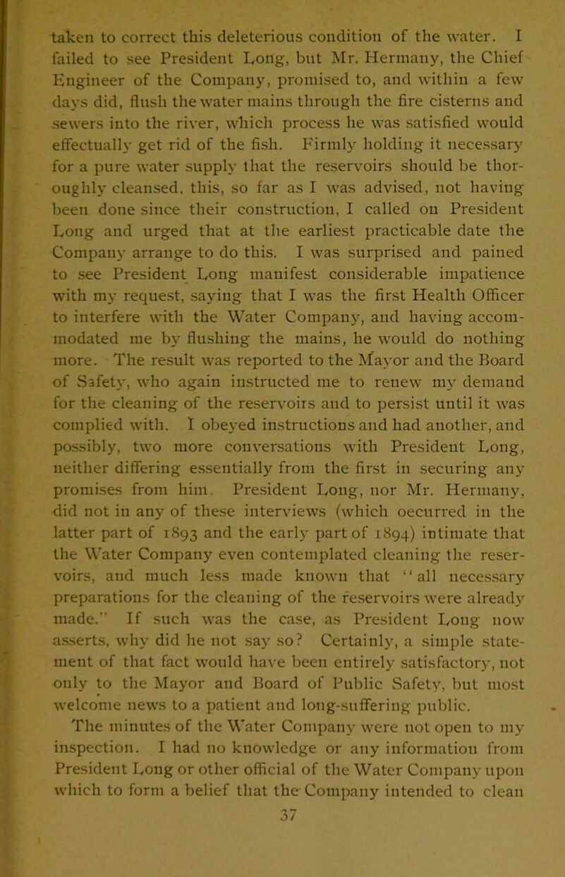 taken to correct this deleterious condition of the water. I failed to see President Long, but Mr. Hermany, the Chief Engineer of the Company, promised to, and within a few days did, flush the water mains through the fire cisterns and sewers into the river, which process he was satisfied would effectually get rid of the fish. Firmly holding it necessary for a pure water supply that the reservoirs should be thor- oughly cleansed, this, so far as I was advised, not having been done since their construction, I called on President Long and urged that at the earliest practicable date the Company arrange to do this. I was surprised and pained to see President Long manifest considerable impatience with my request, saying that I was the first Health Officer to interfere with the Water Company, and having accom- modated me by flushing the mains, he would do nothing more. The result was reported to the Mayor and the Board of Safety, who again instructed me to renew my demand for the cleaning of the reservoirs and to persist until it was complied with. I obeyed instructions and had another, and possibly, two more conversations with President Long, neither differing essentially from the first in securing any promises from him. President Long, nor Mr. Hermany, did not in any of these interviews (which occurred in the latter part of 1893 and the early part of 1894) intimate that the Water Company even contemplated cleaning the reser- voirs, and much less made known that “all necessary preparations for the cleaning of the reservoirs were already made.” If such was the case, as President Long now asserts, why did he not say so? Certainly, a simple state- ment of that fact would have been entirely satisfactory, not only to the Mayor and Board of Public Safety, but most welcome news to a patient and long-suffering public. The minutes of the Water Company were not open to my inspection. I had no knowledge or any information from President Long or other official of the Water Company upon which to form a belief that the Company intended to clean