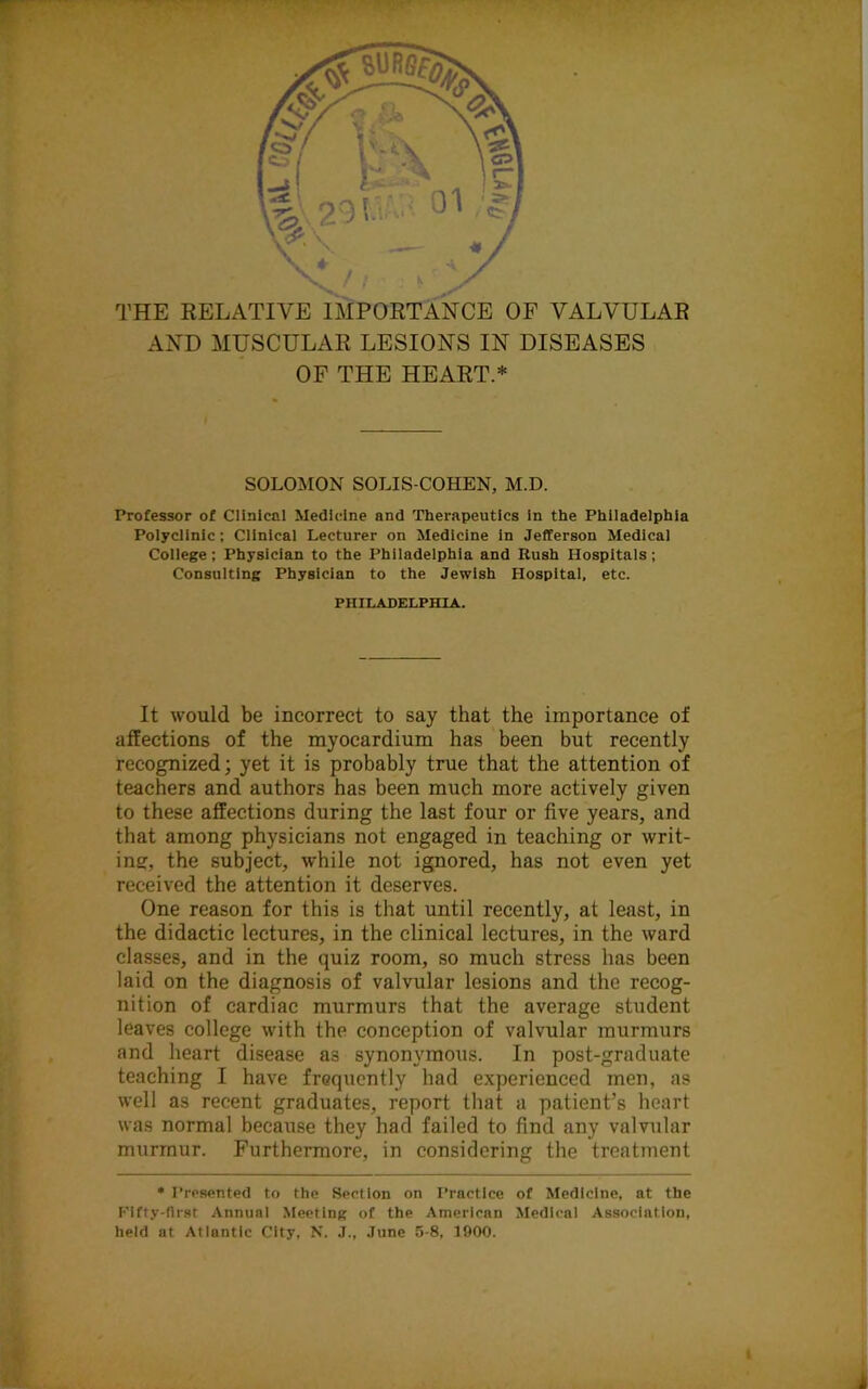 THE RELATIVE IMPORTANCE OF VALVULAR AND MUSCULAR LESIONS IN DISEASES OF THE HEART.* SOLOMON SOLIS-COHEN, M.D. Professor of Clinical Medicine and Therapeutics in the Philadelphia Polyclinic; Clinical Lecturer on Medicine in Jefferson Medical College; Physician to the Philadelphia and Rush Hospitals; Consulting Physician to the Jewish Hospital, etc. PHILADELPHIA. It would be incorrect to say that the importance of affections of the myocardium has been but recently recognized; yet it is probably true that the attention of teachers and authors has been much more actively given to these affections during the last four or five years, and that among physicians not engaged in teaching or writ- ing, the subject, while not ignored, has not even yet received the attention it deserves. One reason for this is that until recently, at least, in the didactic lectures, in the clinical lectures, in the ward classes, and in the quiz room, so much stress has been laid on the diagnosis of valvular lesions and the recog- nition of cardiac murmurs that the average student leaves college with the conception of valvular murmurs and heart disease as synonymous. In post-graduate teaching I have frequently had experienced men, as well as recent graduates, report that a patient’s heart was normal because they had failed to find any valvular murmur. Furthermore, in considering the treatment • Presented to the Section on Practice of Medicine, at the Fifty-first Annual Meeting of the American Medical Association, held at Atlantic City, N. J., June 5-8, 1900.