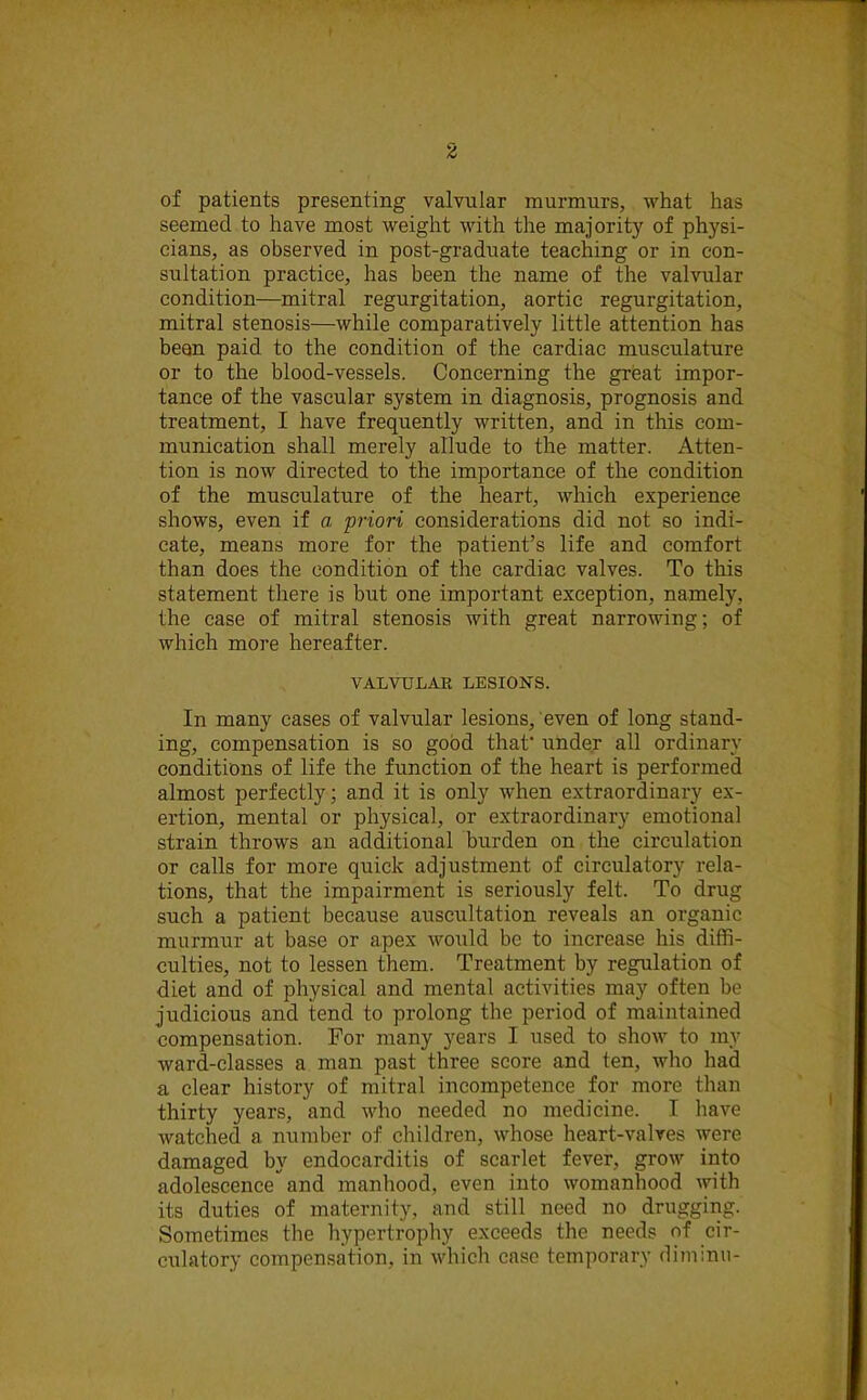 of patients presenting valvular murmurs, what has seemed to have most weight with the majority of physi- cians, as observed in post-graduate teaching or in con- sultation practice, has been the name of the valvular condition—mitral regurgitation, aortic regurgitation, mitral stenosis—while comparatively little attention has beon paid to the condition of the cardiac musculature or to the blood-vessels. Concerning the great impor- tance of the vascular system in diagnosis, prognosis and treatment, I have frequently written, and in this com- munication shall merely allude to the matter. Atten- tion is now directed to the importance of the condition of the musculature of the heart, which experience shows, even if a priori considerations did not so indi- cate, means more for the patient’s life and comfort than does the condition of the cardiac valves. To this statement there is but one important exception, namely, the case of mitral stenosis with great narrowing; of which more hereafter. VALVULAR LESIONS. In many cases of valvular lesions/even of long stand- ing, compensation is so good that' under all ordinary conditions of life the function of the heart is performed almost perfectly; and it is only when extraordinary ex- ertion, mental or physical, or extraordinary emotional strain throws an additional burden on the circulation or calls for more quick adjustment of circulatory rela- tions, that the impairment is seriously felt. To drug such a patient because auscultation reveals an organic murmur at base or apex would be to increase his diffi- culties, not to lessen them. Treatment by regulation of diet and of physical and mental activities may often be judicious and tend to prolong the period of maintained compensation. For many years I used to show to my ward-classes a man past three score and ten, who had a clear history of mitral incompetence for more than thirty years, and who needed no medicine. I have watched a number of children, whose heart-valves were damaged by endocarditis of scarlet fever, grow into adolescenceand manhood, even into womanhood with its duties of maternity, and still need no drugging. Sometimes the hypertrophy exceeds the needs of cir- culatory compensation, in which case temporary diminu-