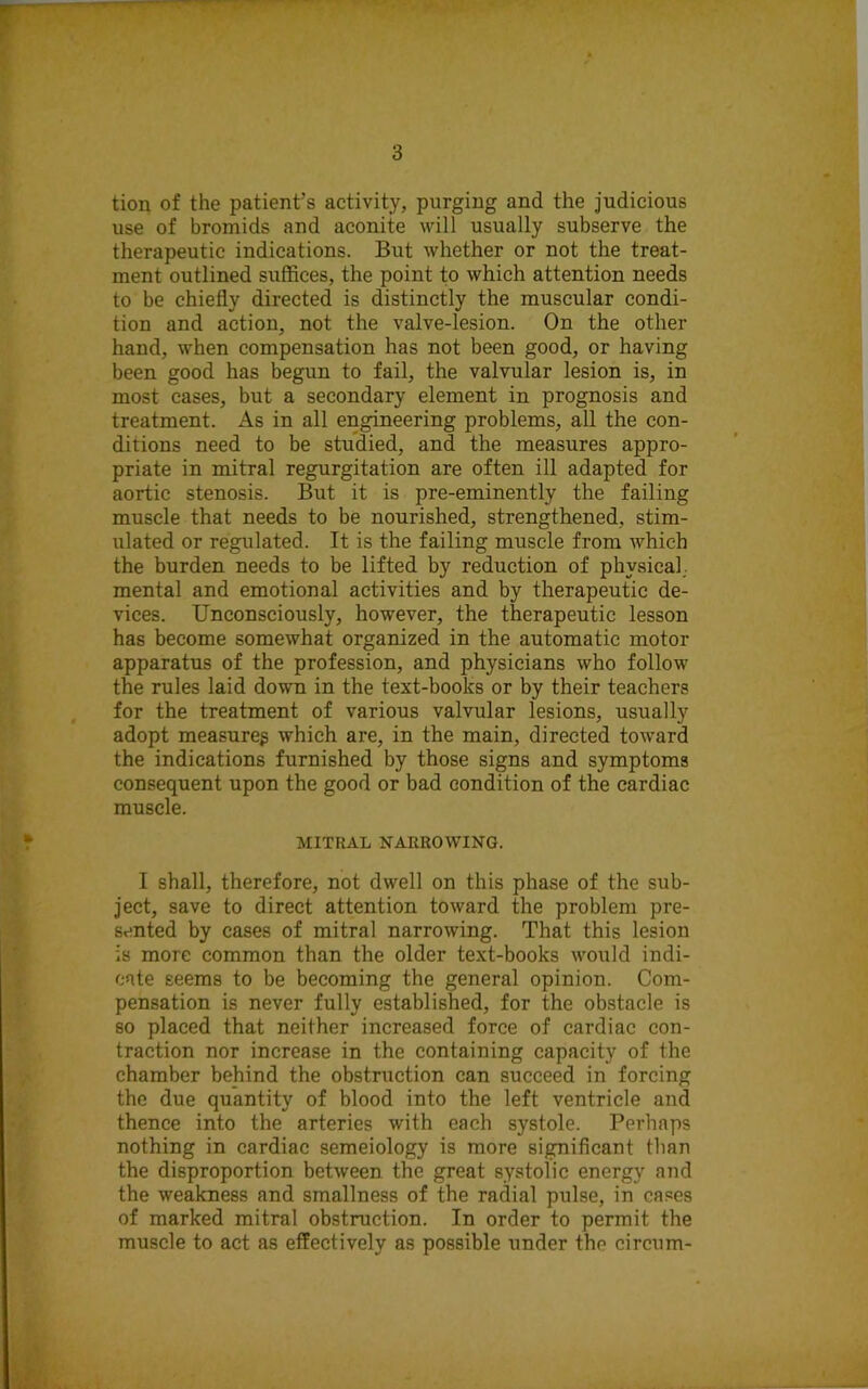 tion of the patient’s activity, purging and the judicious use of bromids and aconite will usually subserve the therapeutic indications. But whether or not the treat- ment outlined suffices, the point to which attention needs to be chiefly directed is distinctly the muscular condi- tion and action, not the valve-lesion. On the other hand, when compensation has not been good, or having been good has begun to fail, the valvular lesion is, in most cases, but a secondary element in prognosis and treatment. As in all engineering problems, all the con- ditions need to be studied, and the measures appro- priate in mitral regurgitation are often ill adapted for aortic stenosis. But it is pre-eminently the failing muscle that needs to be nourished, strengthened, stim- ulated or regulated. It is the failing muscle from which the burden needs to be lifted by reduction of physical; mental and emotional activities and by therapeutic de- vices. Unconsciously, however, the therapeutic lesson has become somewhat organized in the automatic motor apparatus of the profession, and physicians who follow the rules laid down in the text-books or by their teachers for the treatment of various valvular lesions, usually adopt measureg which are, in the main, directed toward the indications furnished by those signs and symptoms consequent upon the good or bad condition of the cardiac muscle. MITRAL NARROWING. I shall, therefore, not dwell on this phase of the sub- ject, save to direct attention toward the problem pre- sented by cases of mitral narrowing. That this lesion is more common than the older text-books would indi- cate seems to be becoming the general opinion. Com- pensation is never fully established, for the obstacle is so placed that neither increased force of cardiac con- traction nor increase in the containing capacity of the chamber behind the obstruction can succeed in forcing the due quantity of blood into the left ventricle and thence into the arteries with each systole. Perhaps nothing in cardiac semeiology is more significant than the disproportion between the great systolic energy and the weakness and smallness of the radial pulse, in cases of marked mitral obstruction. In order to permit the muscle to act as effectively as possible under the circum-