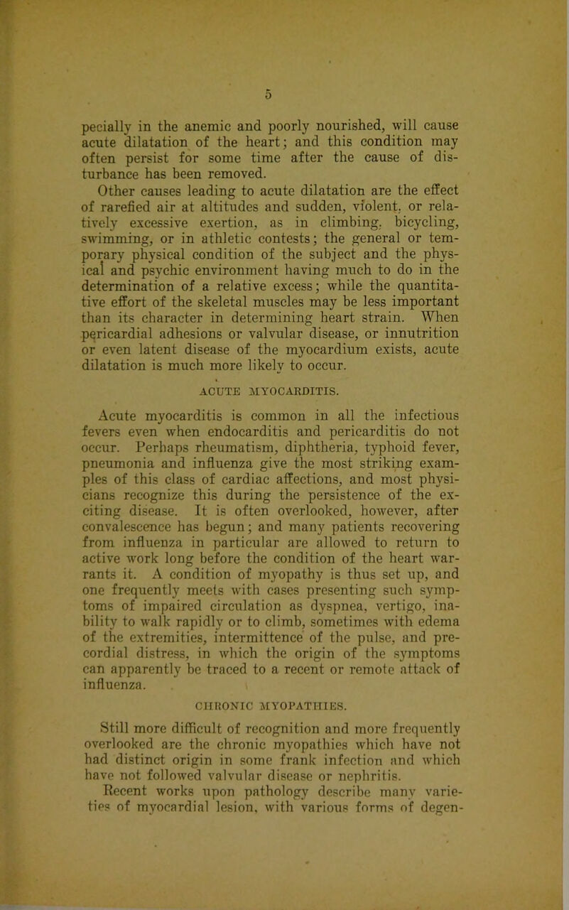 0 pecially in the anemic and poorly nourished, will cause acute dilatation of the heart; and this condition may often persist for some time after the cause of dis- turbance has been removed. Other causes leading to acute dilatation are the effect of rarefied air at altitudes and sudden, violent, or rela- tively excessive exertion, as in climbing, bicycling, swimming, or in athletic contests; the general or tem- porary physical condition of the subject and the phys- ical and psychic environment having much to do in the determination of a relative excess; while the quantita- tive effort of the skeletal muscles may be less important than its character in determining heart strain. When pericardial adhesions or valvular disease, or innutrition or even latent disease of the myocardium exists, acute dilatation is much more likely to occur. ACUTE MYOCARDITIS. Acute myocarditis is common in all the infectious fevers even when endocarditis and pericarditis do not occur. Perhaps rheumatism, diphtheria, typhoid fever, pneumonia and influenza give the most striking exam- ples of this class of cardiac affections, and most physi- cians recognize this during the persistence of the ex- citing disease. It is often overlooked, however, after convalescence has begun; and many patients recovering from influenza in particular are allowed to return to active work long before the condition of the heart war- rants it. A condition of myopathy is thus set up, and one frequently meets with cases presenting such symp- toms of impaired circulation as dyspnea, vertigo, ina- bility to walk rapidly or to climb, sometimes with edema of the extremities, intermittence of the pulse, and pre- cordial distress, in which the origin of the symptoms can apparently be traced to a recent or remote attack of influenza. CHRONIC MYOPATHIES. Still more difficult of recognition and more frequently overlooked are the chronic myopathies which have not had distinct origin in some frank infection and which have not followed valvular disease or nephritis. Recent works upon pathology describe many varie- ties of myocardial lesion, with various forms of degen-