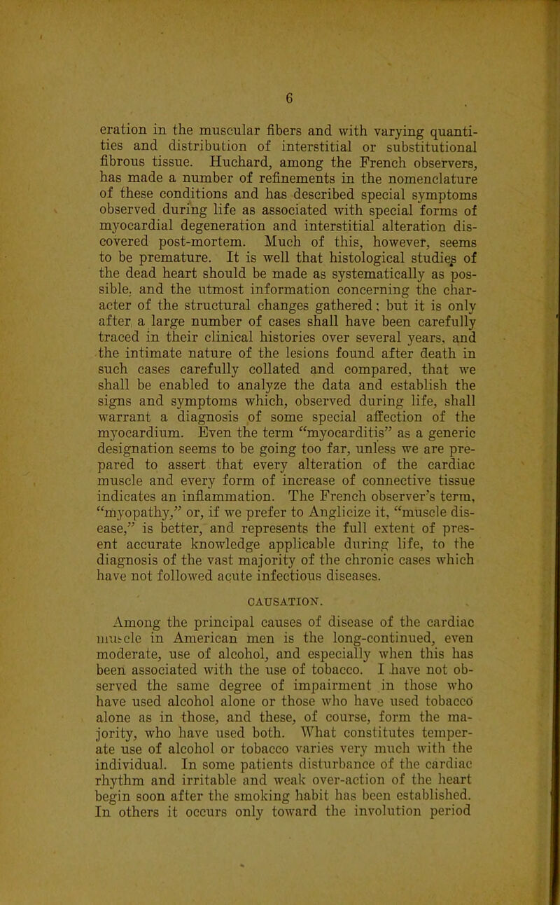 eration in the muscular fibers and with varying quanti- ties and distribution of interstitial or substitutional fibrous tissue. Huchard, among the French observers, has made a number of refinements in the nomenclature of these conditions and has described special symptoms observed during life as associated with special forms of myocardial degeneration and interstitial alteration dis- covered post-mortem. Much of this, however, seems to be premature. It is well that histological studiep of the dead heart should be made as systematically as pos- sible. and the utmost information concerning the char- acter of the structural changes gathered: but it is only after a large number of cases shall have been carefully traced in their clinical histories over several years, and the intimate nature of the lesions found after death in such cases carefully collated and compared, that we shall be enabled to analyze the data and establish the signs and symptoms which, observed during life, shall warrant a diagnosis of some special affection of the myocardium. Even the term “myocarditis” as a generic designation seems to be going too far, unless we are pre- pared to assert that every alteration of the cardiac muscle and every form of increase of connective tissue indicates an inflammation. The French observers terra, “myopathy,” or, if we prefer to Anglicize it, “muscle dis- ease,” is better, and represents the full extent of pres- ent accurate knowledge applicable during life, to the diagnosis of the vast majority of the chronic cases which have not followed acute infectious diseases. CAUSATION. Among the principal causes of disease of the cardiac mui-cle in American men is the long-continued, even moderate, use of alcohol, and especially when this has been associated with the use of tobacco. I .have not ob- served the same degree of impairment in those who have used alcohol alone or those who have used tobacco alone as in those, and these, of course, form the ma- jority, who have used both. What constitutes temper- ate use of alcohol or tobacco varies very much with the individual. In some patients disturbance of the cardiac rhythm and irritable and weak over-action of the heart begin soon after the smoking habit has been established. In others it occurs only toward the involution period