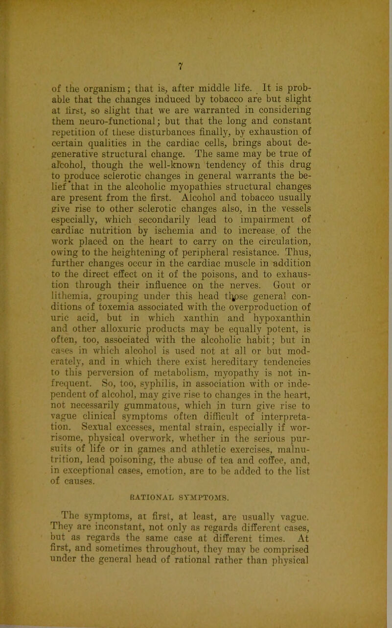 of the organism; that is, after middle life. It is prob- able that the changes induced by tobacco are but slight at iirst, so slight that we are warranted in considering them neuro-functional; but that the long and constant repetition of these disturbances finally, by exhaustion of certain qualities in the cardiac cells, brings about de- generative structural change. The same may be true of alcohol, though the well-known tendency of this drug to produce sclerotic changes in general warrants the be- lief that in the alcoholic myopathies structural changes are present from the first. Alcohol and tobacco usually give rise to other sclerotic changes also, in the vessels especially, which secondarily lead to impairment of cardiac nutrition by ischemia and to increase of the work placed on the heart to carry on the circulation, owing to the heightening of peripheral resistance. Thus, further changes occur in the cardiac muscle in addition to the direct effect on it of the poisons, and to exhaus- tion through their influence on the nerves. Gout or lithemia, grouping under this head tlpse general con- ditions of toxemia associated with the overproduction of uric acid, but in which xanthin and hypoxanthin and other alloxuric products may be equally potent, is often, too, associated with the alcoholic habit; but in cases in which alcohol is used not at all or but mod- erately, and in which there exist hereditary tendencies to this perversion of metabolism, myopathy is not in- frequent. So, too, syphilis, in association with or inde- pendent of alcohol, may give rise to changes in the heart, not necessarily gummatous, which in turn give rise to vague clinical symptoms often difficult of interpreta- tion. Sexual excesses, mental strain, especially if wor- risome, physical overwork, whether in the serious pur- suits of life or in games and athletic exercises, malnu- trition, lead poisoning, the abuse of tea and coffee, and, in exceptional cases, emotion, are to be added to the list of causes. RATIONAL SYMPTOMS. The symptoms, at first, at least, are usually vague. They are inconstant, not only as regards different cases, but as regards the same case at different times. At first, and sometimes throughout, they mav be comprised under the general head of rational rather than physical