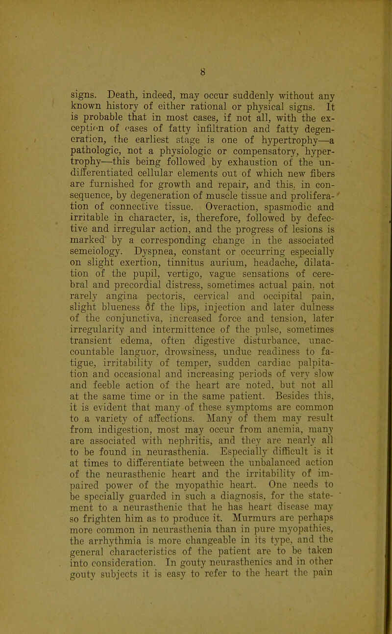 signs. Death, indeed, may occur suddenly without any known history of either rational or physical signs. It is probable that in most cases, if not all, with the ex- ception of eases of fatty infiltration and fatty degen- eration, the earliest stage is one of hypertrophy—a pathologic, not a physiologic or compensatory, hyper- trophy—this being followed by exhaustion of the un- differentiated cellular elements out of which new fibers are furnished for growth and repair, and this, in con- sequence, by degeneration of muscle tissue and prolifera- tion of connective tissue. Overaction, spasmodic and irritable in character, is, therefore, followed by defec- tive and irregular action, and the progress of lesions is marked by a corresponding change in the associated semeiology. Dyspnea, constant or occurring especially on slight exertion, tinnitus aurium, headache, dilata- tion of the pupil, vertigo, vague sensations of cere- bral and precordial distress, sometimes actual pain, not rarely angina pectoris, cervical and occipital pain, slight blueness <5f the lips, injection and later dulness of the conjunctiva, increased force and tension, later irregularity and intermittence of the pulse, sometimes transient edema, often digestive disturbance, unac- countable languor, drowsiness, undue readiness to fa- tigue, irritability of temper, sudden cardiac palpita- tion and occasional and increasing periods of very slow and feeble action of the heart are noted, but not all at the same time or in the same patient. Besides this, it is evident that many of these symptoms are common to a variety of affections. Many of them may result from indigestion, most may occur from anemia, many are associated with nephritis, and they are nearly all to be found in neurasthenia. Especially difficult is it at times to differentiate between the unbalanced action of the neurasthenic heart and the irritability of im- paired power of the myopathic heart. One needs to be specially guarded in such a diagnosis, for the state- ment to a neurasthenic that he has heart disease may so frighten him as to produce it. Murmurs are perhaps more common in neurasthenia than in pure myopathies, the arrhythmia is more changeable in its type, and the general characteristics of the patient are to be taken into consideration. In gouty neurasthenics and in other gouty subjects it is easy to refer to the heart the pain