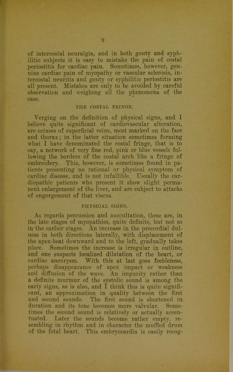 of intercostal neuralgia, and in both gouty and syph- ilitic subjects it is easy to mistake the pain of costal periostitis for cardiac pain. Sometimes, however, gen- uine cardiac pain of myopathy or vascular sclerosis, in- tercostal neuritis and gouty or syphilitic periostitis are all present. Mistakes are only to be avoided by careful observation and weighing all the phenomena of the case. THE COSTAL FRINGE. Verging on the definition of physical signs, and I believe quite significant of cardiovascular alteration, are ectases of superficial veins, most marked on the face and thorax; in the latter situation sometimes forming what I have denominated the costal fringe, that is to say, a network of very fine red, pink or blue vessels fol- lowing the borders of the costal arch like a fringe of embroidery. This, however, is sometimes found in pa- tients presenting no rational or physical S}maptom of cardiac disease, and is not infallible. Usually the car- diopathic patients who present it show slight perma- nent enlargement of the liver, and are subject to attacks of engorgement of that viscus. PHYSICAL SIGNS. As regards percussion and auscultation, these are, in the late stages of myopathies, quite definite, but not so in the earlier stages. An increase in the precordial dul- ness in both directions laterally, with displacement of the apex-beat downward and to the left, gradually takes place. Sometimes the increase is irregular in outline, and one suspects localized dilatation of the heart, or cardiac aneurysm. With this at last goes feebleness, perhaps disappearance of apex impact or weakness and diffusion of the wave. An impurity rather than a definite murmur of the systolic sound is among the early signs, as is also, and I think this is quite signifi- cant, an approximation in quality between the first and second sounds. The first sound is shortened in duration and its tone becomes more valvular. Some- times the second sound is relatively or actually accen- tuated. Later the sounds become rather empty, re- sembling in rhythm and in character the muffled drum of the fetal heart. This embryocardia is easily recog-