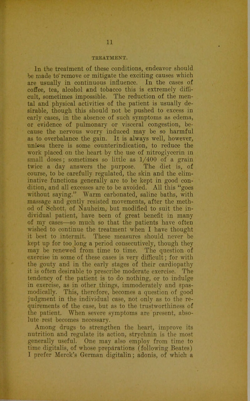 TREATMENT. In the treatment of these conditions, endeavor should be made to'remove or mitigate the exciting causes which are usually in continuous influence, in the cases of coffee, tea, alcohol and tobacco this is extremely diffi- cult, sometimes impossible. The reduction of the men- tal and physical activities of the patient is usually de- sirable, though this should not be pushed to excess in early cases, in the absence of such symptoms as edema, or evidence of pulmonary or visceral congestion, be- cause the nervous worry induced may be so harmful as to overbalance the gain. It is always well, however, unless there is some counterindication, to reduce the work placed on the heart by the use of nitroglycerin in small doses; sometimes so little as 1/400 of a grain twice a day answers the purpose. The diet is, of course, to be carefully regulated, the skin and the elim- inative functions generally are to be kept in good con- dition, and all excesses are to be avoided. All this “goes without saying.” Warm carbonated, saline baths, with massage and gently resisted movements, after the meth- od of Schott, of Nauheim, but modified to suit the in- dividual patient, have been of great benefit in many of my cases—so much so that the patients have often wished to continue the treatment when I have thought it best to intermit. These measures should never be kept up for too long a period consecutively, though they may be renewed from time to time. The question of exercise in some of these cases is very difficult; for with the gouty and in the early stages of their cardiopathy it is often desirable to prescribe moderate exercise. The tendency of the patient is to do nothing, or to indulge in exercise, as in other things, immoderately and spas- modically. This, therefore, becomes a question of good judgment in the individual case, not only as to the re- quirements of the case, but as to the trustworthiness of the patient. When severe symptoms are present, abso- lute rest becomes necessary. Among drugs to strengthen the heart, improve its nutrition and regulate its action, strychnin is the most generally useful. One may also employ from time to time digitalis, of whose preparations (following Beates) I prefer Merck’s German digitalin; adonis, of which a