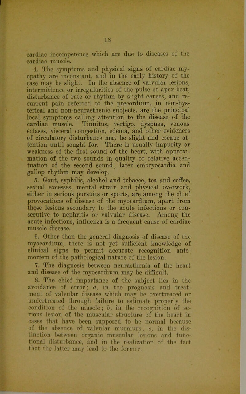 cardiac incompetence which are due to diseases of the cardiac muscle. 4. The symptoms and physical signs of cardiac my- opathy are inconstant, and in the early history of the case may be slight. In the absence of valvular lesions, intermittence or irregularities of the pulse or apex-beat, disturbance of rate or rhythm by slight causes, and re- current pain referred to the precordium, in non-hys- terical and non-neurasthenic subjects, are the principal local symptoms calling attention to the disease of the cardiac muscle. Tinnitus, vertigo, dyspnea, venous ectases, visceral congestion, edema, and other evidences of circulatory disturbance may be slight and escape at- tention until sought for. There is usually impurity or weakness of the first sound of the heart, with approxi- mation of the two sounds in quality or relative accen- tuation of the second sound; later embryoeardia and gallop rhythm may develop. 5. Gout, syphilis, alcohol and tobacco, tea and coffee, sexual excesses, mental strain and physical overwork, either in serious pursuits or sports, are among the chief provocations of disease of the myocardium, apart from those lesions secondary to the acute infections or con- secutive to nephritis or valvular disease. Among the acute infections, influenza is a frequent cause of cardiac muscle disease. 6. Other than the general diagnosis of disease of the myocardium, there is not yet sufficient knowledge of clinical signs to permit accurate recognition ante- mortem of the pathological nature of the lesion. 7. The diagnosis between neurasthenia of the heart and disease of the myocardium may be difficult. 8. The chief importance of the subject lies in the avoidance of error; a, in the prognosis and treat- ment of valvular disease which may be overtreated or undertreated through failure to estimate properly the condition of the muscle; b, in the recognition of se- rious lesion of the muscular structure of the heart in cases that have been supposed to be normal because of the absence of valvular murmurs; c, in the dis- tinction between organic muscular lesions and fufic- tional disturbance, and in the realization of the fact that the latter may lead to the former.