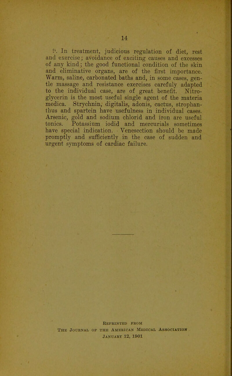 In treatment, judicious regulation of diet, rest and exercise; avoidance of exciting causes and excesses of any kind; the good functional condition of the skin and eliminative organs, are of the first importance. Warm, saline, carbonated baths and, in some cases, gen- tle massage and resistance exercises carefuly adapted to the individual case, are of great benefit. Nitro- glycerin is the most useful single agent of the materia medica. Strychnin, digitalis, adonis, cactus, strophan- tbus and spartein have usefulness in individual cases. Arsenic, gold and sodium chlorid and iron are useful tonics. Potassium iodid and mercurials sometimes have special indication. Venesection should be made promptly and sufficiently in the case of sudden and urgent symptoms of cardiac failure. Reprinted from The Journal of the American Medical Association January 12, 1901