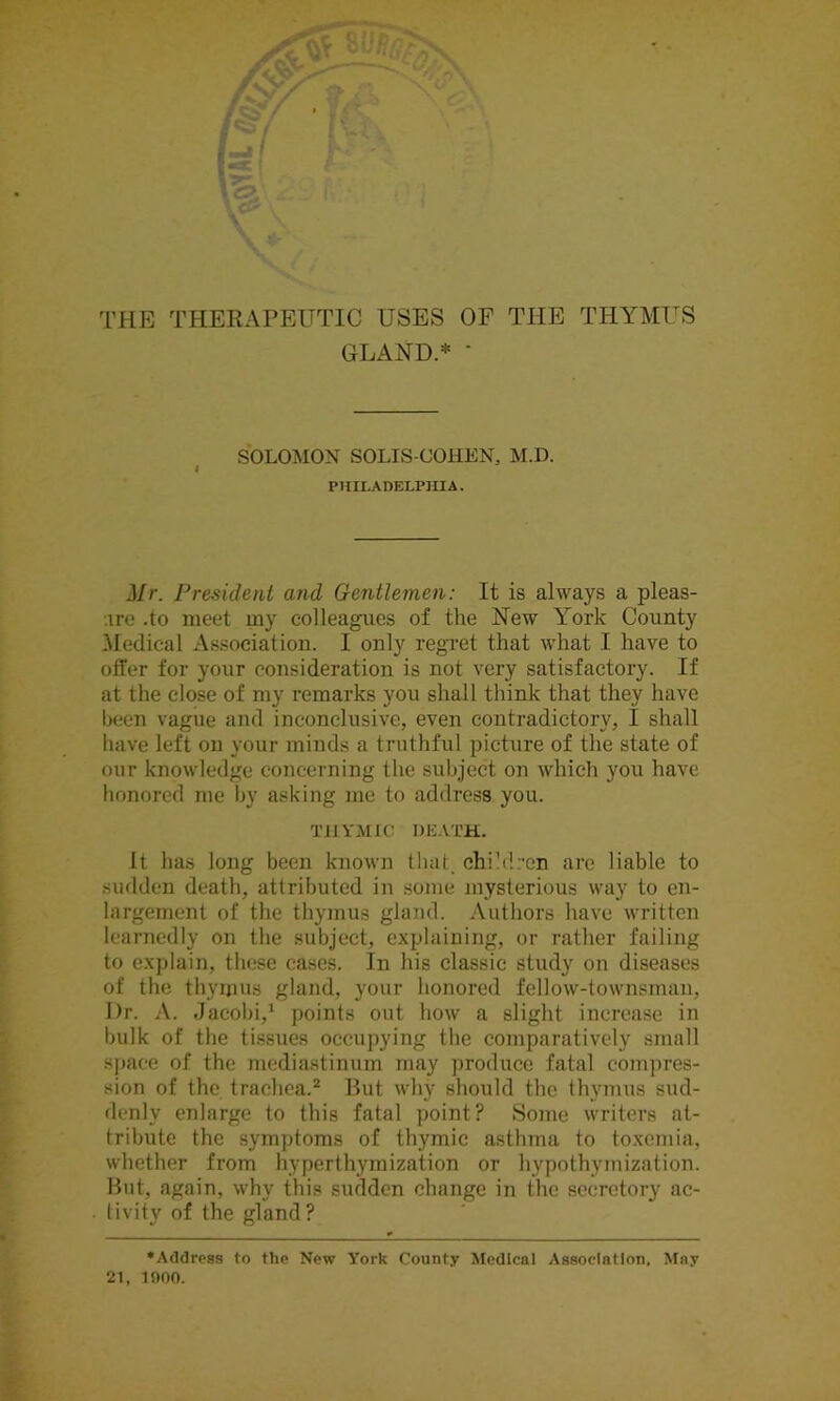 THE THERAPEUTIC USES OE THE THYMUS GLAND.* * SOLOMON SOLIS-OOHEN, M.D. PHILADELPHIA. Mr. President and Gentlemen: It is always a pleas- ure .to meet my colleagues of the New York County Medical Association. I only regret that what I have to offer for your consideration is not very satisfactory. If at the close of my remarks you shall think that they have been vague and inconclusive, even contradictory, I shall have left on your minds a truthful picture of the state of our knowledge concerning the subject on which you have honored me by asking me to address you. THYMIC DEATH. It has long been known that, children are liable to sudden death, attributed in some mysterious way to en- largement of the thymus gland. Authors have written learnedly on the subject, explaining, or rather failing to explain, these cases. In his classic study on diseases of the thymus gland, your honored fellow-townsman, I)r. A. Jacobi,1 points out how a slight increase in bulk of the tissues occupying the comparatively small space of the mediastinum may produce fatal compres- sion of the trachea.2 But why should the thymus sud- denly enlarge to this fatal point? Some writers at- tribute the symptoms of thymic asthma to toxemia, whether from hyperthymization or hypothymization. But, again, why this sudden change in the secretory ac- tivity of the gland ? •Address to the New York County Medical Association. May 21, 1000.