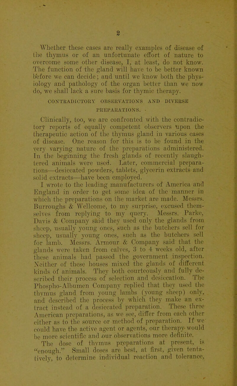 Whether these cases are really examples of disease of the thymus or of an unfortunate effort of nature to overcome some other disease, I, at least, do not know. The function of the gland will have to be better known before we can decide; and until we know both the phys- iology and pathology of the organ better than we now do, we shall lack a sure basis for thymic therapy. CONTRADICTORY OBSERVATIONS AND DIVERSE PREPARATIONS. • Clinically, too, we are confronted with the contradic- tory reports of equally competent observers upon the therapeutic action of the thymus gland in various cases of disease. One reason for this is to be found in the very varying nature of the preparations administered. In the beginning the fresh glands of recently slaugh- tered animals were used. Later, commercial prepara- tions—desiccated powders, tablets, glycerin extracts and solid extracts—have been employed. I wrote to the leading manufacturers of America and England in order to get some idea of the manner in which the preparations on the market are made. Messrs. Burroughs & Wellcome, to my surprise, excused them- selves from replying to my query. Messrs. Parke, Davis & Company said they used only the glands from sheep, usually young ones, such as the butchers sell for sheep, usually young ones, such as the butchers sell for lamb. Messrs. Armour & Company said that the glands were taken from calves, 3 to 4 weeks old, after these animals had passed the government inspection. Neither of these houses mixed the glands of different kinds of animals. They both courteously and fully de- scribed their process of selection and desiccation. The Phospho-Albumen Company replied that they used the thymus gland from young lambs (young sheep) only, and described the process by which they make an ex- tract instead of a desiccated preparation. These three American preparations, as we see, differ from each other either as to the source or method of preparation. If we could have the active agent or agents, our therapy- would be more scientific and our observations more definite. The dose of thymus preparations at present, is “enough.” Small doses arc best, at first, given tenta- tively, to determine individual reaction and tolerance,