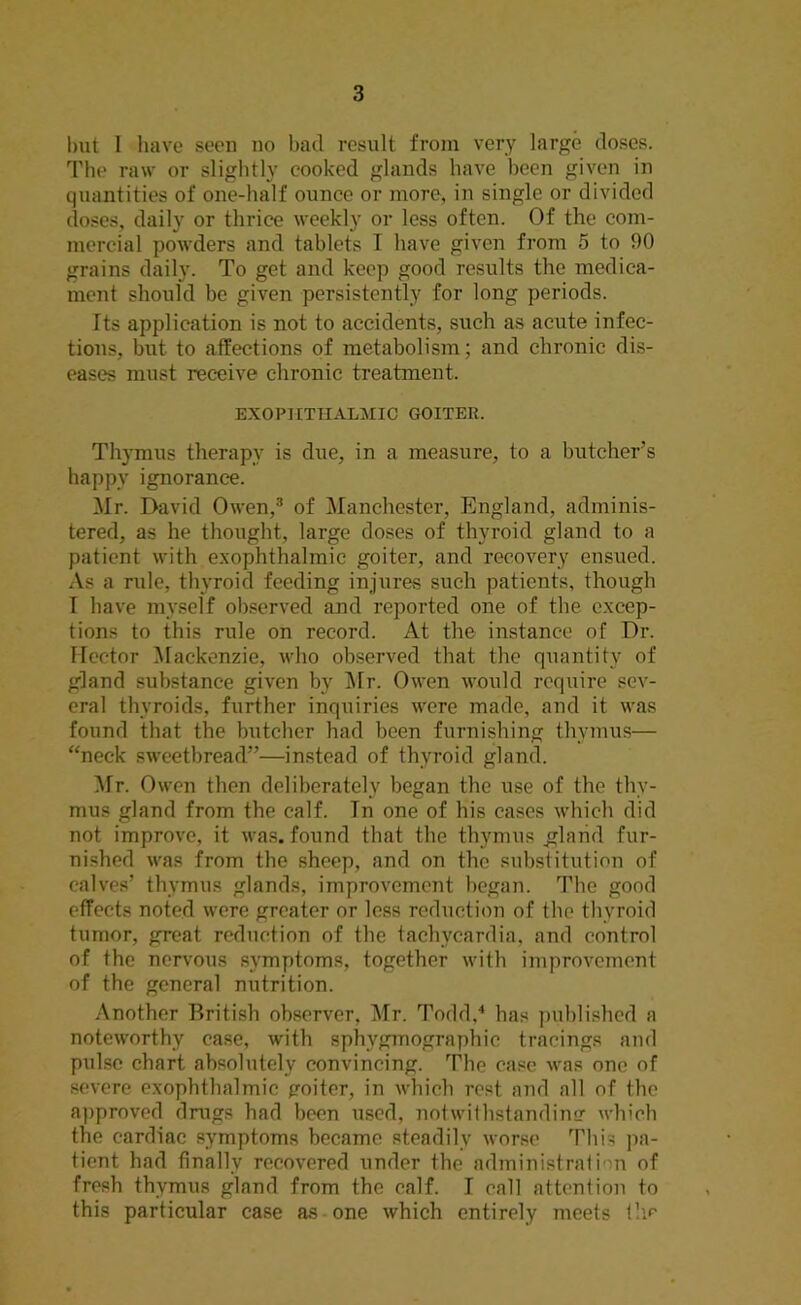 but I have seen no bad result from very large doses. The raw or slightly cooked glands have been given in quantities of one-half ounce or more, in single or divided doses, daily or thrice weekly or less often. Of the com- mercial powders and tablets I have given from 5 to 90 grains daily. To get and keep good results the medica- ment should be given persistently for long periods. Its application is not to accidents, such as acute infec- tions, but to affections of metabolism; and chronic dis- eases must receive chronic treatment. EXOPHTHALMIC GOITER. Thymus therapy is due, in a measure, to a butcher’s happy ignorance. Mr. David Owen,3 of Manchester, England, adminis- tered, as he thought, large doses of thyroid gland to a patient with exophthalmic goiter, and recovery ensued. As a rule, thyroid feeding injures such patients, though I have myself observed and reported one of the excep- tions to this rule on record. At the instance of Dr. Hector Mackenzie, who observed that the quantity of gland substance given by Mr. Owen would require sev- eral thyroids, further inquiries were made, and it was found that the butcher had been furnishing thymus— “neck sweetbread”—instead of thyroid gland. Mr. Owen then deliberately began the use of the thy- mus gland from the calf. In one of his cases which did not improve, it was. found that the thymus .gland fur- nished was from the sheep, and on the substitution of calves’ thymus glands, improvement began. The good effects noted were greater or less reduction of the thyroid tumor, great reduction of the tachycardia, and control of the nervous symptoms, together with improvement of the general nutrition. Another British observer, Mr. Todd,4 has published a noteworthy case, with sphvgmographic tracings and pulse chart absolutely convincing. The case was one of severe exophthalmic poiter, in which rest and all of the approved drugs had been used, notwithstanding which the cardiac symptoms became steadily worse This pa- tient had finally recovered under the administration of fresh thymus gland from the calf. I call attention to this particular case as one which entirely meets flic