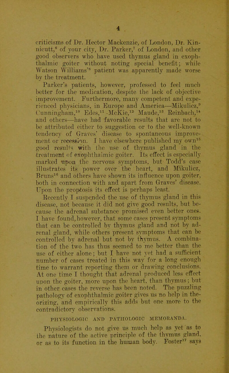 criticisms of Dr. Hector Mackenzie, of London, Dr. Kin- nicutt,0 of your city, Dr. Parker,7 of London, and other good observers who have used thymus gland in exoph- thalmic goiter without noting special benefit; while Watson Williams’8 patient was apparently made worse by the treatment. Parker’s patients, however, professed to feel much better for the medication, despite the lack of objective improvement. Furthermore, many competent and expe- rienced physicians, in Europe and America—Mikulicz,” Cunningham,10 Edes,11 -McKie,12 Maude,13 Reinbach,1'4 and others—have had favorable results that are not to be attributed either to suggestion or to (the well-known tendency of Graves’ disease to spontaneous improve- ment or recession. I have elsewhere published my own15 good results with the use of thymus gland in the .treatment of exophthalmic goiter. Its effect is especially marked upon the nervous symptoms, but Todd’s case illustrates its power over the heart, and Mikulicz, Bruns16 and others have shown its influence upon goiter, both in connection with and apart from Graves’ disease. Upon the proptosis its effect is perhaps least. Recently I suspended the use of thymus gland in this disease, not because it did not give good results, but be- cause the adrenal substance promised even better ones. I have found, however, that some cases present symptoms that can be controlled by thymus gland and not bv ad- renal gland, while others present symptoms that can be controlled by adrenal but not by thymus. A combina- tion of the two has thus seemed to me better than the use of either alone; but I have not yet. had a sufficient number of cases treated in this way for a long enough time to warrant reporting them or drawing conclusions. At one time I thought that adrenal produced less effect upon the goiter, more upon the heart, than thymus; but in other cases the reverse has been noted. The puzzling pathology of exophthalmic goiter gives us no help in the- orizing, and empirically this adds but one more to the contradictory observations. PHYSIOLOGIC AND PATHOLOGIC MEMORANDA. Physiologists do not give us much help as yet as to the nature of the active principle of the thymus gland, or as to its function in the human body. Foster1' says