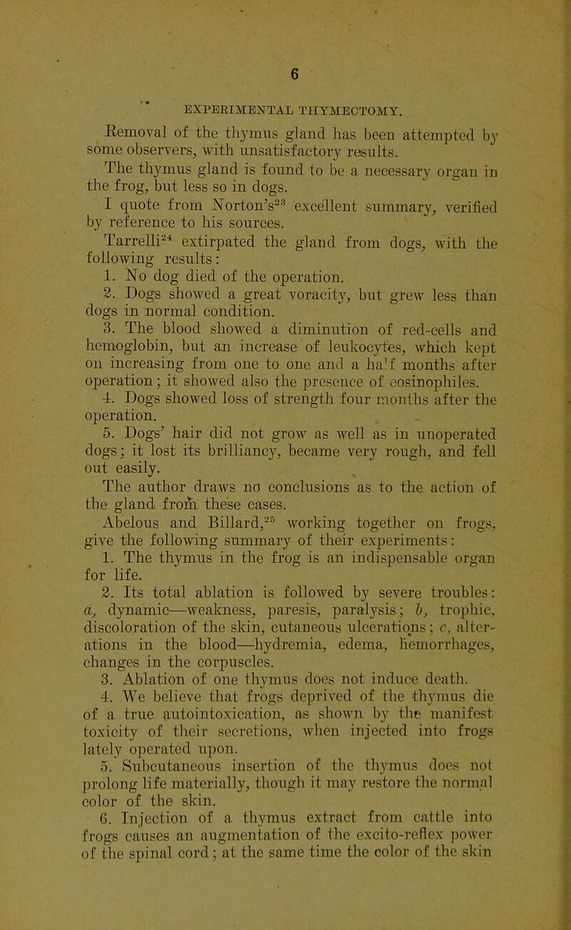 EXPERIMENTAL THYMECTOMY. Removal of the thymus gland has been attempted by some observers, with unsatisfactory results. The thymus gland is found to be a necessary organ in the frog, but less so in dogs. I quote from Norton’s23 excellent summary, verified by reference to his sources. Tarrelli24 extirpated the gland from dogs, with the following results: 1. No dog died of the operation. 2. Dogs showed a great voracity, but grew less than dogs in normal condition. 3. The blood showed a diminution of red-cells and hemoglobin, but an increase of leukocytes, which kept on increasing from one to one and a half months after ojieration; it showed also the presence of eosinophiles. 4. Dogs showed loss of strength four months after the operation. 5. Dogs’ hair did not grow as well as in unoperated dogs; it lost its brilliancy, became very rough, and fell out easily. The author draws no conclusions as to the action of the gland from these cases. Abelous and Billard,25 working together on frogs, give the following summary of their experiments: 1. The thymus in the frog is an indispensable organ for life. 2. Its total ablation is followed by severe troubles: a, dynamic—weakness, paresis, paralysis; b, trophic, discoloration of the skin, cutaneous ulcerations; c, alter- ations in the blood—hydremia, edema, hemorrhages, changes in the corpuscles. 3. Ablation of one thymus does not induce death. 4. We believe that frogs deprived of the thymus die of a true autointoxication, as shown by the manifest toxicity of their secretions, when injected into frogs lately operated upon. 5. Subcutaneous insertion of the thymus does not prolong life materially, though it may restore the normal color of the skin. 6. Injection of a thymus extract from cattle into frogs causes an augmentation of the excito-reflex power of the spinal cord ; at the same time the color of the skin