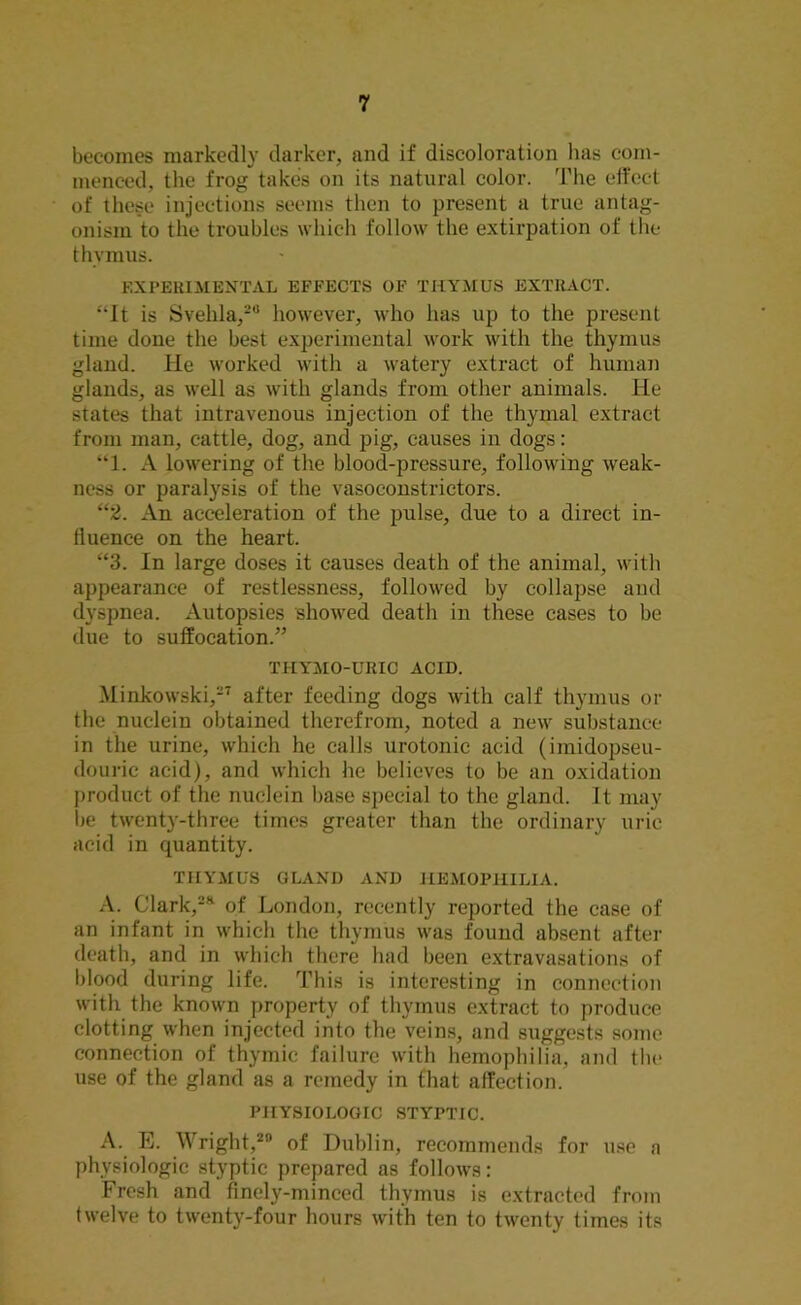 becomes markedly darker, and if discoloration has com- menced, the frog takes on its natural color. The effect of these injections seems then to present a true antag- onism to the troubles which follow the extirpation of the thvmus. EXPERIMENTAL EFFECTS OF THYMUS EXTRACT. “It is Svehla,28 however, who has up to the present time done the best experimental work with the thymus gland. He worked with a watery extract of human glands, as well as with glands from other animals. He states that intravenous injection of the thymal extract from man, cattle, dog, and pig, causes in dogs: “1. A lowering of the blood-pressure, following weak- ness or paralysis of the vasoconstrictors. “2. An acceleration of the pulse, due to a direct in- fluence on the heart. “3. In large doses it causes death of the animal, with appearance of restlessness, followed by collapse and dyspnea. Autopsies showed death in these cases to be due to suffocation.” TIIYMO-URIC ACID. Minkowski,27 after feeding dogs with calf thymus or the nuclein obtained therefrom, noted a new substance in the urine, which he calls urotonic acid (imidopseu- douric acid), and which he believes to be an oxidation product of the nuclein base special to the gland. It may be twenty-three times greater than the ordinary uric acid in quantity. THYMUS GLAND AND HEMOPHILIA. A. Clark,2* of London, recently reported the case of an infant in which the thymus was found absent after death, and in which there had been extravasations of blood during life. This is interesting in connection with the known property of thymus extract to produce clotting when injected into the veins, and suggests some connection of thymic failure with hemophilia, and the use of the gland as a remedy in that affection. PHYSIOLOGIC STYPTIC. A. E. Wright,20 of Dublin, recommends for use a physiologic styptic prepared as follows: Fresh and finely-minced thymus is extracted from twelve to twenty-four hours with ten to twenty times its