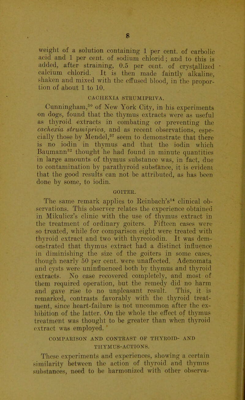 weight of a solution containing 1 per cent, of carbolic acid and 1 per cent, of sodium chlorid; and to this is added, after straining, 0.5 per cent, of crystallized calcium chlorid. It is then made faintly alkaline, shaken and mixed with the effused blood, in the propor- tion of about 1 to 10. CACHEXIA STBUMIPRIVA. Cunningham,30 of New York City, in his experiments on dogs, found that the thymus extracts were as useful as thyroid extracts in combating or preventing the cachexia strumipriva> and as recent observations, espe- cially those by Mendel,37 seem to demonstrate that there is no iodin in thymus -and that the iodin which Baumann32 thought he had found in minute quantities in large amounts of thymus substance was, in fact, due to contamination by parathyroid substance, it is evidem that the good results can not be attributed, as has been done by some, to iodin. GOITER. The same remark applies to ReinbachV4 clinical ob- servations. This observer relates the experience obtained in Mikulicz’s clinic with the use of thymus extract in the treatment of ordinary goiters. Fifteen cases were so treated, while for comparison eight were treated with thyroid extract and two with thyreoiodin. It was dem- onstrated that thymus extract had a distinct influence in diminishing the size of the goiters in some cases, though nearly 50 per cent, were unaffected. Adenomata and cysts were uninfluenced both by thymus and thyroid extracts. No case recovered completely, and most of them required operation, but the remedy did no harm and gave rise to no unpleasant result. This, it is remarked, contrasts favorably with the thyroid treat- ment, since heart-failure is not uncommon after the ex- hibition of the latter. On the whole the effect of thymus treatment was thought to be greater than when thyroid extract was employed. * COMPARISON AND CONTRAST OF THYROID- AND TTITMUS-ACTIONS. These experiments and experiences, showing a certain similarity between the action of thyroid and thymus substances, need to be harmonized with other observa-