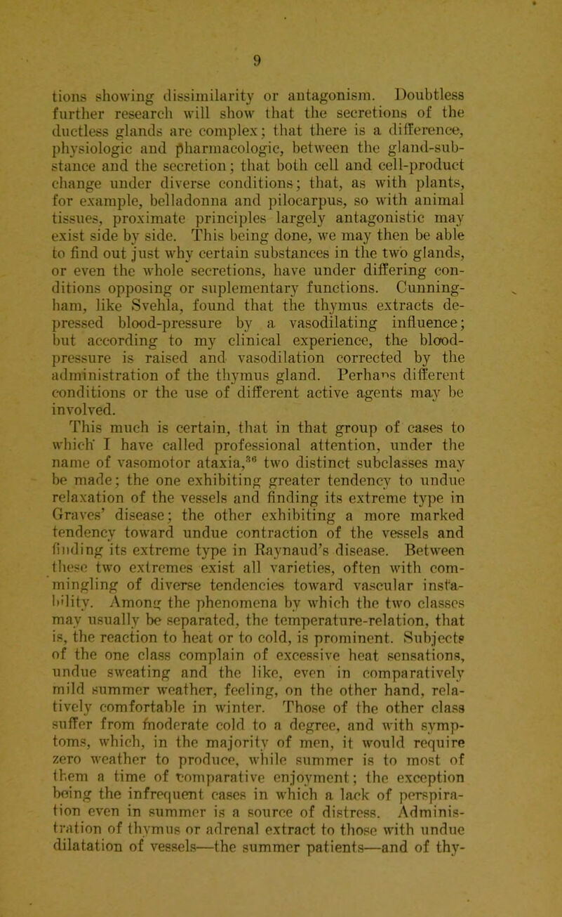 tions showing dissimilarity or antagonism. Doubtless further research will show that the secretions of the ductless glands are complex; that there is a difference, physiologic and pharmacologic, between the gland-sub- stance and the secretion; that both cell and cell-product change under diverse conditions; that, as with plants, for example, belladonna and pilocarpus, so with animal tissues, proximate principles largely antagonistic may exist side by side. This being done, we may then be able to find out just why certain substances in the two glands, or even the whole secretions, have under differing con- ditions opposing or suplementary functions. Cunning- ham, like Svehla, found that the thymus extracts de- pressed blood-pressure by a vasodilating influence; but according to my clinical experience, the blood- pressure is raised and vasodilation corrected by the administration of the thymus gland. Perhaps different conditions or the use of different active agents may be involved. This much is certain, that in that group of cases to which' I have called professional attention, under the name of vasomotor ataxia,3'1 two distinct subclasses may be made; the one exhibiting greater tendency to undue relaxation of the vessels and finding its extreme type in Graves’ disease; the other exhibiting a more marked tendency toward undue contraction of the vessels and finding its extreme type in Raynaud’s disease. Between lliese two extremes exist all varieties, often with com- mingling of diverse tendencies toward vascular insta- bility. Among the phenomena by which the two classes may usually be separated, the temperature-relation, that is, the reaction to heat or to cold, is prominent. Subjects of the one class complain of excessive heat sensations, undue sweating and the like, even in comparatively mild summer weather, feeling, on the other hand, rela- tively comfortable in winter. Those of the other class suffer from fnoderate cold to a degree, and with symp- toms, which, in the majority of men, it would require zero weather to produce, while summer is to most of ihem a time of comparative enjoyment; the exception being the infrequent cases in which a lack of perspira- tion even in summer is a source of distress. Adminis- tration of thymus or adrenal extract to those with undue dilatation of vessels—the summer patients—and of thy-